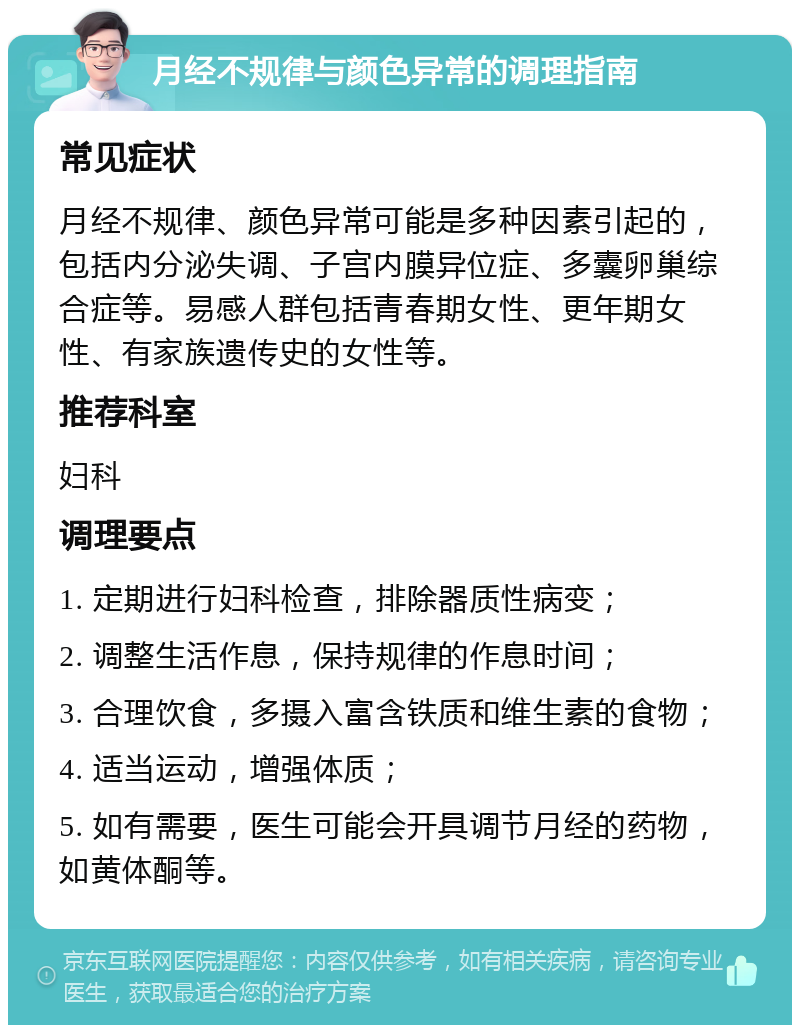 月经不规律与颜色异常的调理指南 常见症状 月经不规律、颜色异常可能是多种因素引起的，包括内分泌失调、子宫内膜异位症、多囊卵巢综合症等。易感人群包括青春期女性、更年期女性、有家族遗传史的女性等。 推荐科室 妇科 调理要点 1. 定期进行妇科检查，排除器质性病变； 2. 调整生活作息，保持规律的作息时间； 3. 合理饮食，多摄入富含铁质和维生素的食物； 4. 适当运动，增强体质； 5. 如有需要，医生可能会开具调节月经的药物，如黄体酮等。