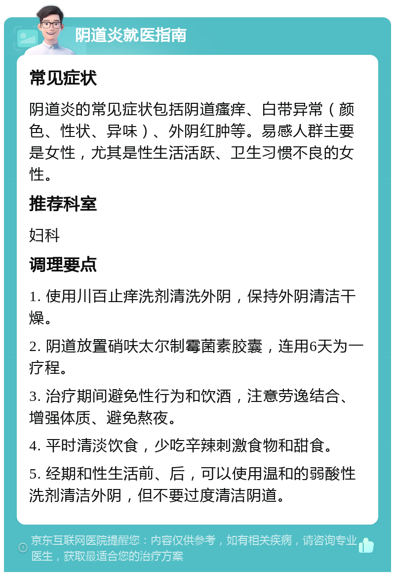 阴道炎就医指南 常见症状 阴道炎的常见症状包括阴道瘙痒、白带异常（颜色、性状、异味）、外阴红肿等。易感人群主要是女性，尤其是性生活活跃、卫生习惯不良的女性。 推荐科室 妇科 调理要点 1. 使用川百止痒洗剂清洗外阴，保持外阴清洁干燥。 2. 阴道放置硝呋太尔制霉菌素胶囊，连用6天为一疗程。 3. 治疗期间避免性行为和饮酒，注意劳逸结合、增强体质、避免熬夜。 4. 平时清淡饮食，少吃辛辣刺激食物和甜食。 5. 经期和性生活前、后，可以使用温和的弱酸性洗剂清洁外阴，但不要过度清洁阴道。