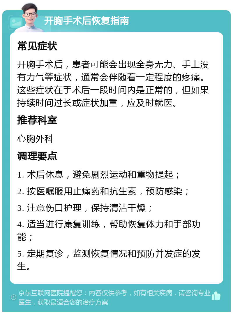 开胸手术后恢复指南 常见症状 开胸手术后，患者可能会出现全身无力、手上没有力气等症状，通常会伴随着一定程度的疼痛。这些症状在手术后一段时间内是正常的，但如果持续时间过长或症状加重，应及时就医。 推荐科室 心胸外科 调理要点 1. 术后休息，避免剧烈运动和重物提起； 2. 按医嘱服用止痛药和抗生素，预防感染； 3. 注意伤口护理，保持清洁干燥； 4. 适当进行康复训练，帮助恢复体力和手部功能； 5. 定期复诊，监测恢复情况和预防并发症的发生。