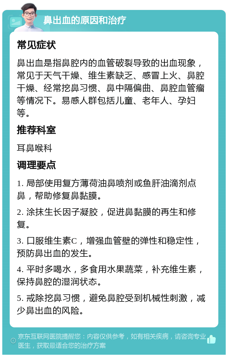 鼻出血的原因和治疗 常见症状 鼻出血是指鼻腔内的血管破裂导致的出血现象，常见于天气干燥、维生素缺乏、感冒上火、鼻腔干燥、经常挖鼻习惯、鼻中隔偏曲、鼻腔血管瘤等情况下。易感人群包括儿童、老年人、孕妇等。 推荐科室 耳鼻喉科 调理要点 1. 局部使用复方薄荷油鼻喷剂或鱼肝油滴剂点鼻，帮助修复鼻黏膜。 2. 涂抹生长因子凝胶，促进鼻黏膜的再生和修复。 3. 口服维生素C，增强血管壁的弹性和稳定性，预防鼻出血的发生。 4. 平时多喝水，多食用水果蔬菜，补充维生素，保持鼻腔的湿润状态。 5. 戒除挖鼻习惯，避免鼻腔受到机械性刺激，减少鼻出血的风险。