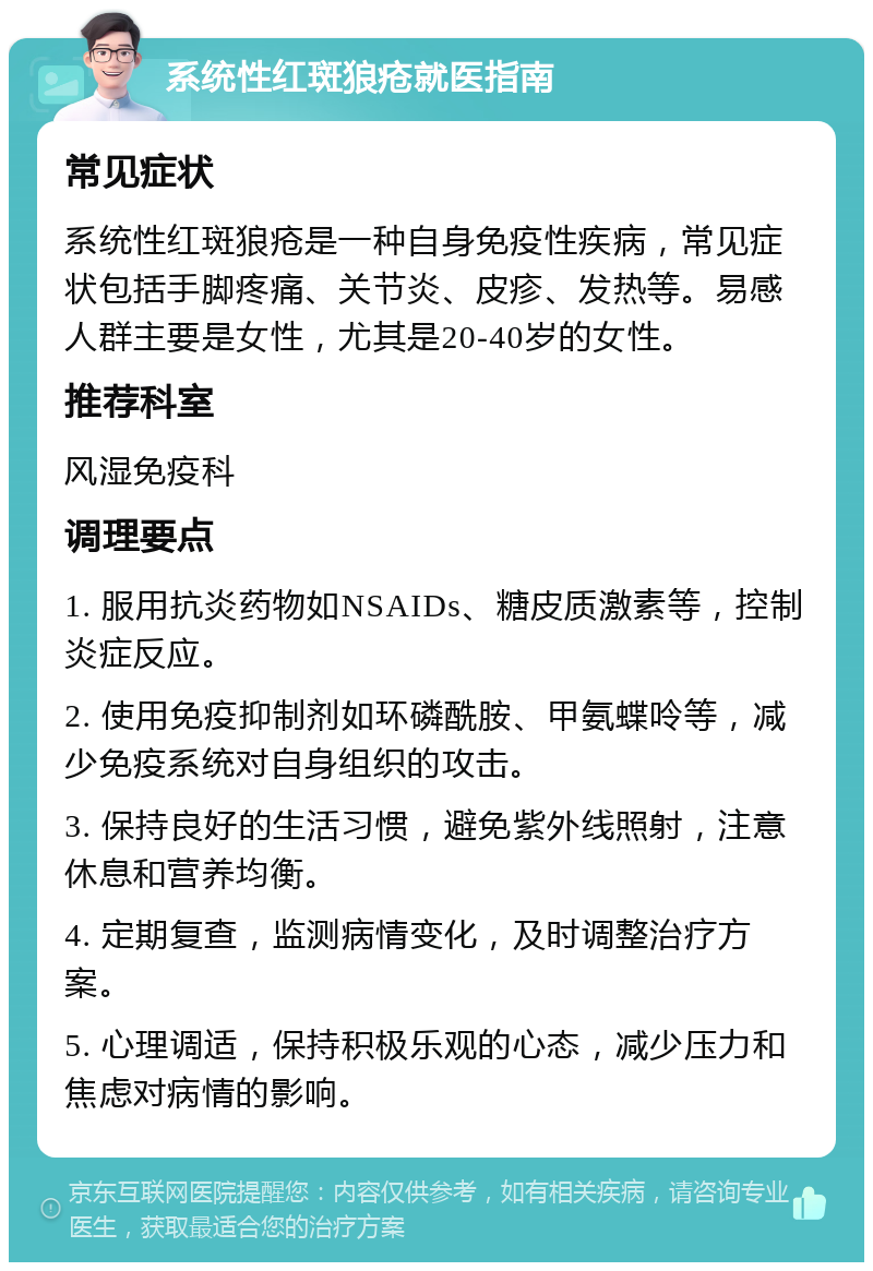 系统性红斑狼疮就医指南 常见症状 系统性红斑狼疮是一种自身免疫性疾病，常见症状包括手脚疼痛、关节炎、皮疹、发热等。易感人群主要是女性，尤其是20-40岁的女性。 推荐科室 风湿免疫科 调理要点 1. 服用抗炎药物如NSAIDs、糖皮质激素等，控制炎症反应。 2. 使用免疫抑制剂如环磷酰胺、甲氨蝶呤等，减少免疫系统对自身组织的攻击。 3. 保持良好的生活习惯，避免紫外线照射，注意休息和营养均衡。 4. 定期复查，监测病情变化，及时调整治疗方案。 5. 心理调适，保持积极乐观的心态，减少压力和焦虑对病情的影响。