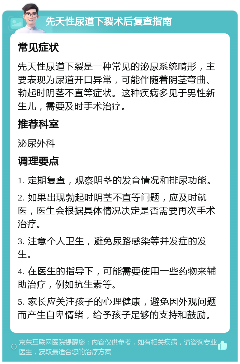 先天性尿道下裂术后复查指南 常见症状 先天性尿道下裂是一种常见的泌尿系统畸形，主要表现为尿道开口异常，可能伴随着阴茎弯曲、勃起时阴茎不直等症状。这种疾病多见于男性新生儿，需要及时手术治疗。 推荐科室 泌尿外科 调理要点 1. 定期复查，观察阴茎的发育情况和排尿功能。 2. 如果出现勃起时阴茎不直等问题，应及时就医，医生会根据具体情况决定是否需要再次手术治疗。 3. 注意个人卫生，避免尿路感染等并发症的发生。 4. 在医生的指导下，可能需要使用一些药物来辅助治疗，例如抗生素等。 5. 家长应关注孩子的心理健康，避免因外观问题而产生自卑情绪，给予孩子足够的支持和鼓励。