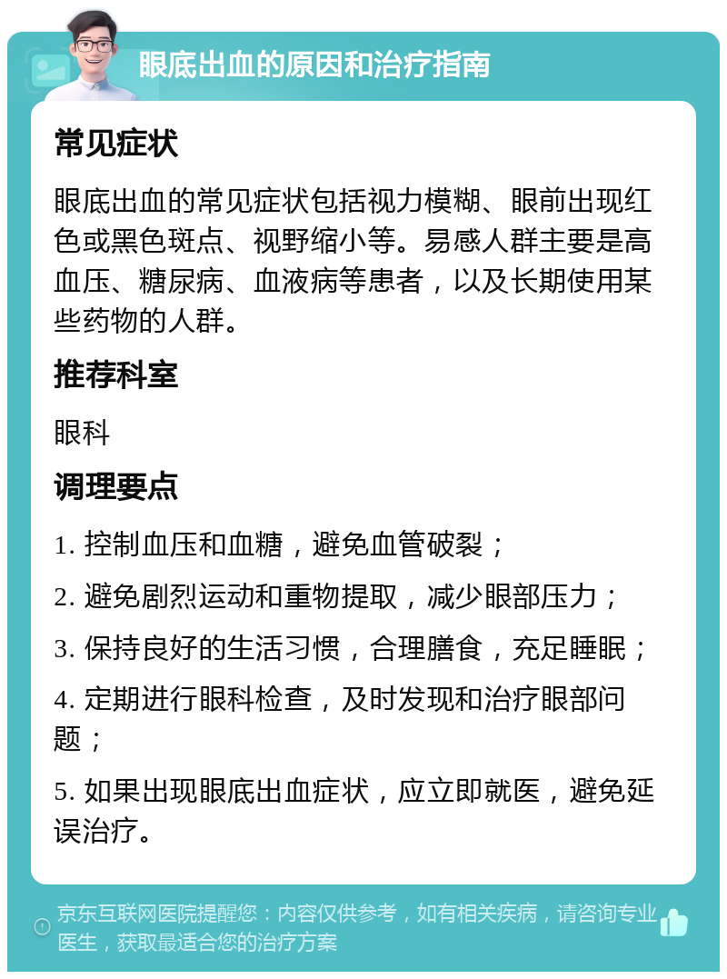 眼底出血的原因和治疗指南 常见症状 眼底出血的常见症状包括视力模糊、眼前出现红色或黑色斑点、视野缩小等。易感人群主要是高血压、糖尿病、血液病等患者，以及长期使用某些药物的人群。 推荐科室 眼科 调理要点 1. 控制血压和血糖，避免血管破裂； 2. 避免剧烈运动和重物提取，减少眼部压力； 3. 保持良好的生活习惯，合理膳食，充足睡眠； 4. 定期进行眼科检查，及时发现和治疗眼部问题； 5. 如果出现眼底出血症状，应立即就医，避免延误治疗。