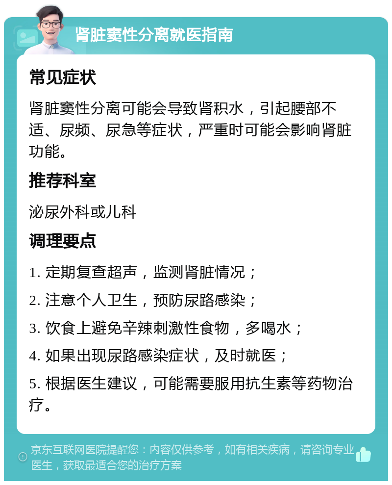 肾脏窦性分离就医指南 常见症状 肾脏窦性分离可能会导致肾积水，引起腰部不适、尿频、尿急等症状，严重时可能会影响肾脏功能。 推荐科室 泌尿外科或儿科 调理要点 1. 定期复查超声，监测肾脏情况； 2. 注意个人卫生，预防尿路感染； 3. 饮食上避免辛辣刺激性食物，多喝水； 4. 如果出现尿路感染症状，及时就医； 5. 根据医生建议，可能需要服用抗生素等药物治疗。