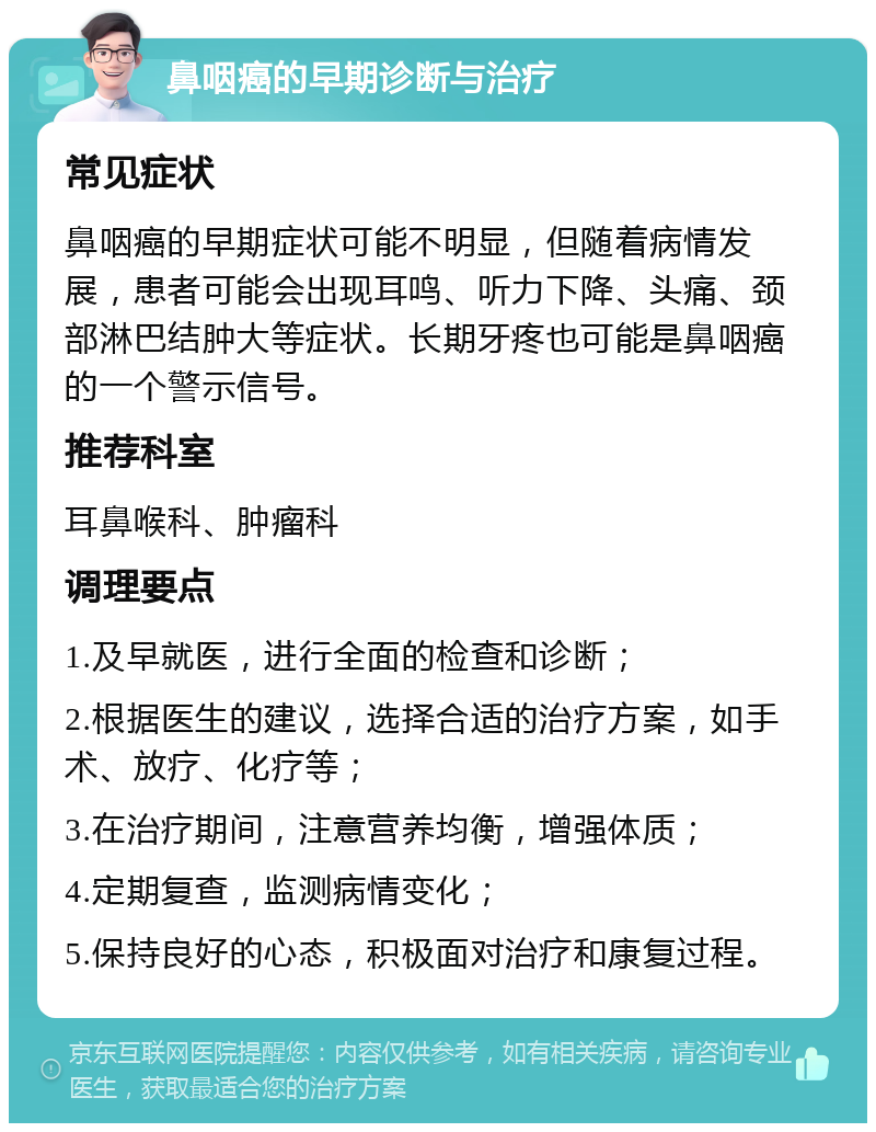 鼻咽癌的早期诊断与治疗 常见症状 鼻咽癌的早期症状可能不明显，但随着病情发展，患者可能会出现耳鸣、听力下降、头痛、颈部淋巴结肿大等症状。长期牙疼也可能是鼻咽癌的一个警示信号。 推荐科室 耳鼻喉科、肿瘤科 调理要点 1.及早就医，进行全面的检查和诊断； 2.根据医生的建议，选择合适的治疗方案，如手术、放疗、化疗等； 3.在治疗期间，注意营养均衡，增强体质； 4.定期复查，监测病情变化； 5.保持良好的心态，积极面对治疗和康复过程。