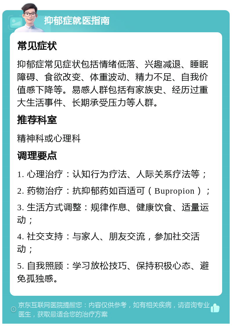 抑郁症就医指南 常见症状 抑郁症常见症状包括情绪低落、兴趣减退、睡眠障碍、食欲改变、体重波动、精力不足、自我价值感下降等。易感人群包括有家族史、经历过重大生活事件、长期承受压力等人群。 推荐科室 精神科或心理科 调理要点 1. 心理治疗：认知行为疗法、人际关系疗法等； 2. 药物治疗：抗抑郁药如百适可（Bupropion）； 3. 生活方式调整：规律作息、健康饮食、适量运动； 4. 社交支持：与家人、朋友交流，参加社交活动； 5. 自我照顾：学习放松技巧、保持积极心态、避免孤独感。