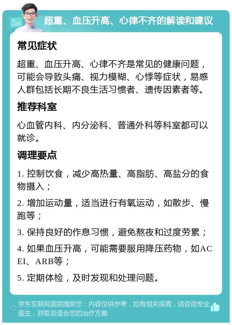 超重、血压升高、心律不齐的解读和建议 常见症状 超重、血压升高、心律不齐是常见的健康问题，可能会导致头痛、视力模糊、心悸等症状，易感人群包括长期不良生活习惯者、遗传因素者等。 推荐科室 心血管内科、内分泌科、普通外科等科室都可以就诊。 调理要点 1. 控制饮食，减少高热量、高脂肪、高盐分的食物摄入； 2. 增加运动量，适当进行有氧运动，如散步、慢跑等； 3. 保持良好的作息习惯，避免熬夜和过度劳累； 4. 如果血压升高，可能需要服用降压药物，如ACEI、ARB等； 5. 定期体检，及时发现和处理问题。