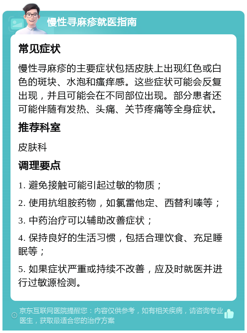 慢性寻麻疹就医指南 常见症状 慢性寻麻疹的主要症状包括皮肤上出现红色或白色的斑块、水泡和瘙痒感。这些症状可能会反复出现，并且可能会在不同部位出现。部分患者还可能伴随有发热、头痛、关节疼痛等全身症状。 推荐科室 皮肤科 调理要点 1. 避免接触可能引起过敏的物质； 2. 使用抗组胺药物，如氯雷他定、西替利嗪等； 3. 中药治疗可以辅助改善症状； 4. 保持良好的生活习惯，包括合理饮食、充足睡眠等； 5. 如果症状严重或持续不改善，应及时就医并进行过敏源检测。