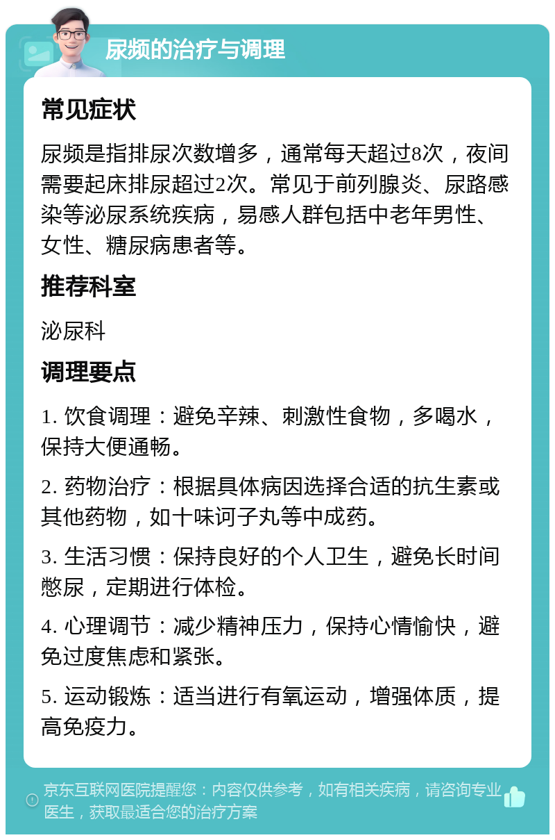 尿频的治疗与调理 常见症状 尿频是指排尿次数增多，通常每天超过8次，夜间需要起床排尿超过2次。常见于前列腺炎、尿路感染等泌尿系统疾病，易感人群包括中老年男性、女性、糖尿病患者等。 推荐科室 泌尿科 调理要点 1. 饮食调理：避免辛辣、刺激性食物，多喝水，保持大便通畅。 2. 药物治疗：根据具体病因选择合适的抗生素或其他药物，如十味诃子丸等中成药。 3. 生活习惯：保持良好的个人卫生，避免长时间憋尿，定期进行体检。 4. 心理调节：减少精神压力，保持心情愉快，避免过度焦虑和紧张。 5. 运动锻炼：适当进行有氧运动，增强体质，提高免疫力。