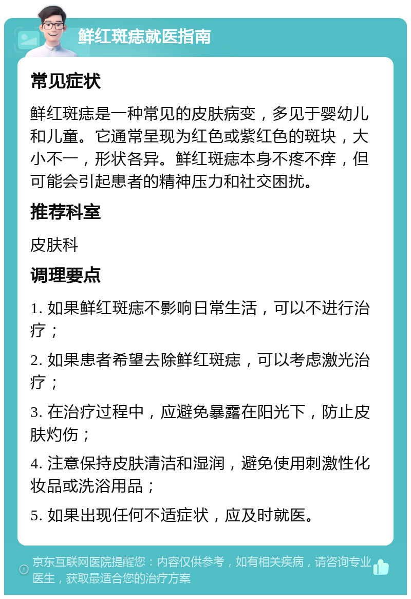 鲜红斑痣就医指南 常见症状 鲜红斑痣是一种常见的皮肤病变，多见于婴幼儿和儿童。它通常呈现为红色或紫红色的斑块，大小不一，形状各异。鲜红斑痣本身不疼不痒，但可能会引起患者的精神压力和社交困扰。 推荐科室 皮肤科 调理要点 1. 如果鲜红斑痣不影响日常生活，可以不进行治疗； 2. 如果患者希望去除鲜红斑痣，可以考虑激光治疗； 3. 在治疗过程中，应避免暴露在阳光下，防止皮肤灼伤； 4. 注意保持皮肤清洁和湿润，避免使用刺激性化妆品或洗浴用品； 5. 如果出现任何不适症状，应及时就医。