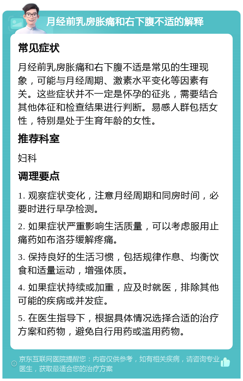 月经前乳房胀痛和右下腹不适的解释 常见症状 月经前乳房胀痛和右下腹不适是常见的生理现象，可能与月经周期、激素水平变化等因素有关。这些症状并不一定是怀孕的征兆，需要结合其他体征和检查结果进行判断。易感人群包括女性，特别是处于生育年龄的女性。 推荐科室 妇科 调理要点 1. 观察症状变化，注意月经周期和同房时间，必要时进行早孕检测。 2. 如果症状严重影响生活质量，可以考虑服用止痛药如布洛芬缓解疼痛。 3. 保持良好的生活习惯，包括规律作息、均衡饮食和适量运动，增强体质。 4. 如果症状持续或加重，应及时就医，排除其他可能的疾病或并发症。 5. 在医生指导下，根据具体情况选择合适的治疗方案和药物，避免自行用药或滥用药物。