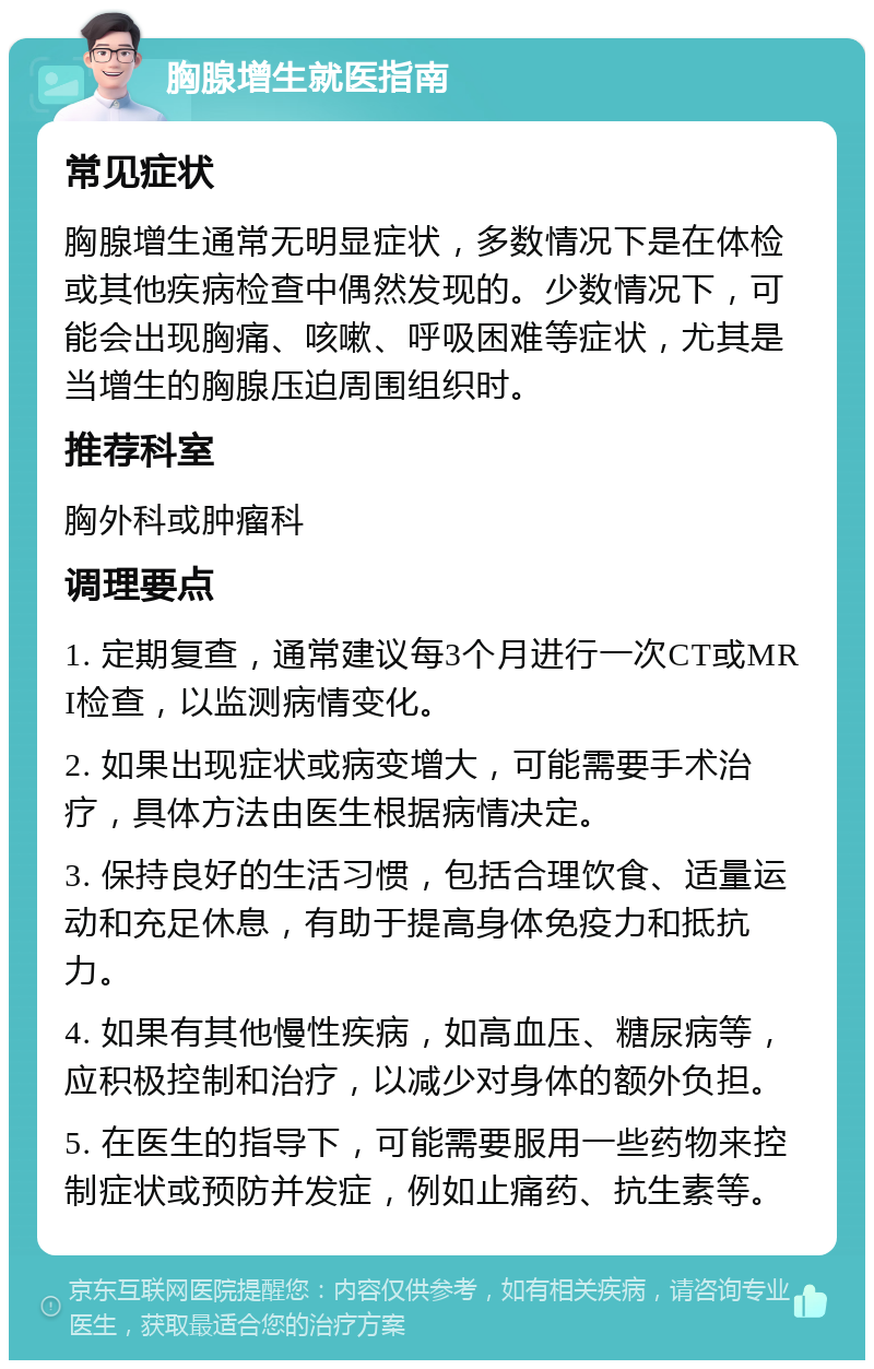 胸腺增生就医指南 常见症状 胸腺增生通常无明显症状，多数情况下是在体检或其他疾病检查中偶然发现的。少数情况下，可能会出现胸痛、咳嗽、呼吸困难等症状，尤其是当增生的胸腺压迫周围组织时。 推荐科室 胸外科或肿瘤科 调理要点 1. 定期复查，通常建议每3个月进行一次CT或MRI检查，以监测病情变化。 2. 如果出现症状或病变增大，可能需要手术治疗，具体方法由医生根据病情决定。 3. 保持良好的生活习惯，包括合理饮食、适量运动和充足休息，有助于提高身体免疫力和抵抗力。 4. 如果有其他慢性疾病，如高血压、糖尿病等，应积极控制和治疗，以减少对身体的额外负担。 5. 在医生的指导下，可能需要服用一些药物来控制症状或预防并发症，例如止痛药、抗生素等。