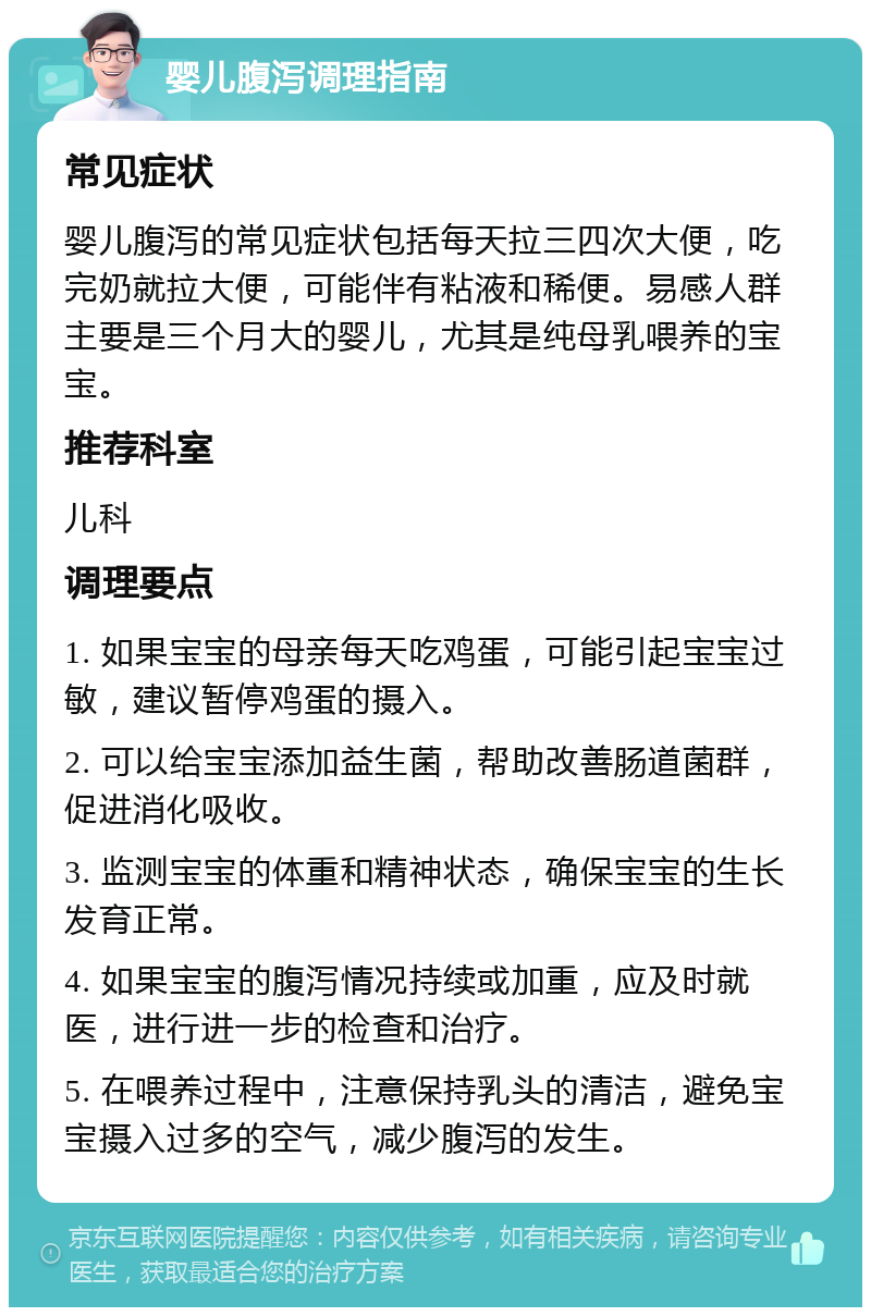 婴儿腹泻调理指南 常见症状 婴儿腹泻的常见症状包括每天拉三四次大便，吃完奶就拉大便，可能伴有粘液和稀便。易感人群主要是三个月大的婴儿，尤其是纯母乳喂养的宝宝。 推荐科室 儿科 调理要点 1. 如果宝宝的母亲每天吃鸡蛋，可能引起宝宝过敏，建议暂停鸡蛋的摄入。 2. 可以给宝宝添加益生菌，帮助改善肠道菌群，促进消化吸收。 3. 监测宝宝的体重和精神状态，确保宝宝的生长发育正常。 4. 如果宝宝的腹泻情况持续或加重，应及时就医，进行进一步的检查和治疗。 5. 在喂养过程中，注意保持乳头的清洁，避免宝宝摄入过多的空气，减少腹泻的发生。