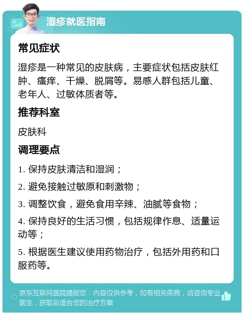 湿疹就医指南 常见症状 湿疹是一种常见的皮肤病，主要症状包括皮肤红肿、瘙痒、干燥、脱屑等。易感人群包括儿童、老年人、过敏体质者等。 推荐科室 皮肤科 调理要点 1. 保持皮肤清洁和湿润； 2. 避免接触过敏原和刺激物； 3. 调整饮食，避免食用辛辣、油腻等食物； 4. 保持良好的生活习惯，包括规律作息、适量运动等； 5. 根据医生建议使用药物治疗，包括外用药和口服药等。