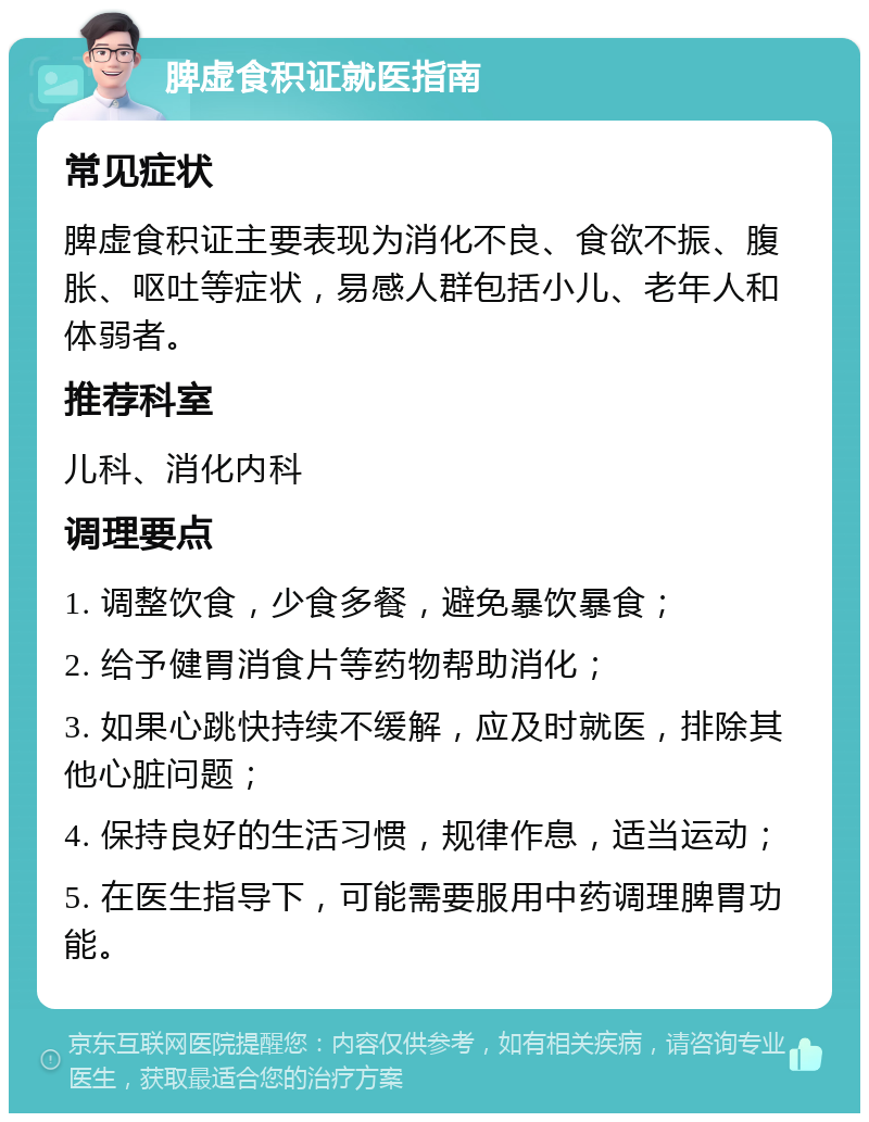 脾虚食积证就医指南 常见症状 脾虚食积证主要表现为消化不良、食欲不振、腹胀、呕吐等症状，易感人群包括小儿、老年人和体弱者。 推荐科室 儿科、消化内科 调理要点 1. 调整饮食，少食多餐，避免暴饮暴食； 2. 给予健胃消食片等药物帮助消化； 3. 如果心跳快持续不缓解，应及时就医，排除其他心脏问题； 4. 保持良好的生活习惯，规律作息，适当运动； 5. 在医生指导下，可能需要服用中药调理脾胃功能。