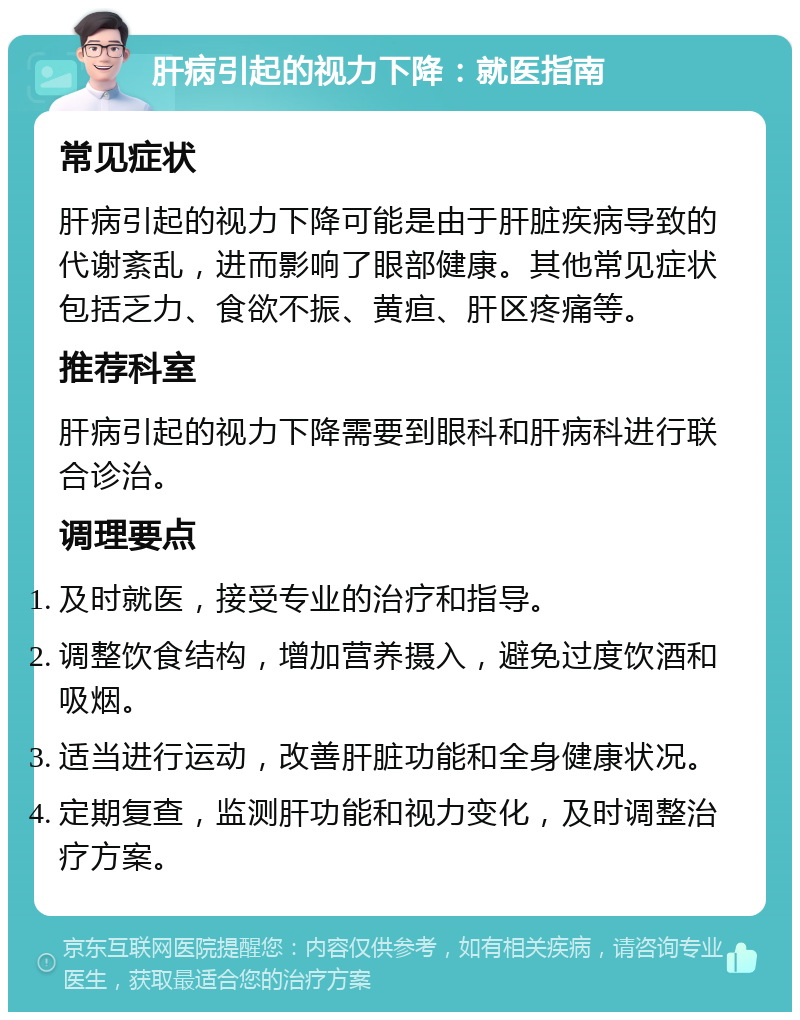 肝病引起的视力下降：就医指南 常见症状 肝病引起的视力下降可能是由于肝脏疾病导致的代谢紊乱，进而影响了眼部健康。其他常见症状包括乏力、食欲不振、黄疸、肝区疼痛等。 推荐科室 肝病引起的视力下降需要到眼科和肝病科进行联合诊治。 调理要点 及时就医，接受专业的治疗和指导。 调整饮食结构，增加营养摄入，避免过度饮酒和吸烟。 适当进行运动，改善肝脏功能和全身健康状况。 定期复查，监测肝功能和视力变化，及时调整治疗方案。