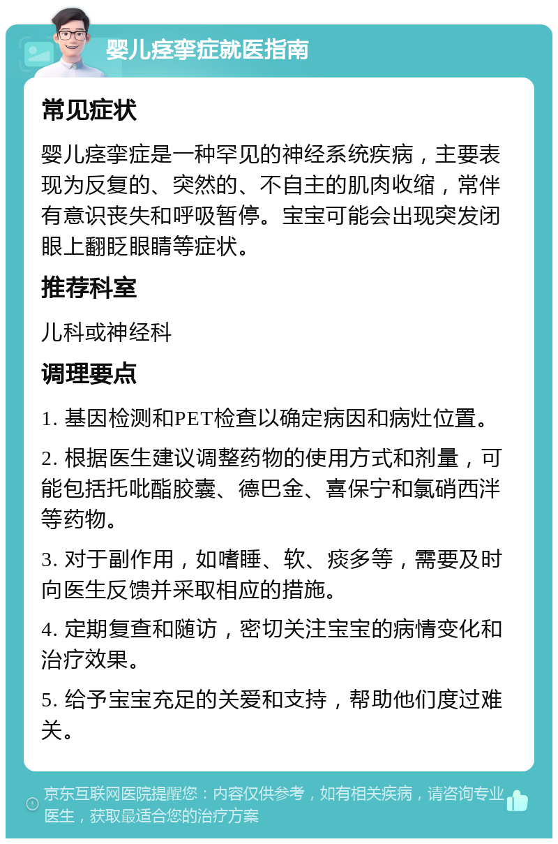 婴儿痉挛症就医指南 常见症状 婴儿痉挛症是一种罕见的神经系统疾病，主要表现为反复的、突然的、不自主的肌肉收缩，常伴有意识丧失和呼吸暂停。宝宝可能会出现突发闭眼上翻眨眼睛等症状。 推荐科室 儿科或神经科 调理要点 1. 基因检测和PET检查以确定病因和病灶位置。 2. 根据医生建议调整药物的使用方式和剂量，可能包括托吡酯胶囊、德巴金、喜保宁和氯硝西泮等药物。 3. 对于副作用，如嗜睡、软、痰多等，需要及时向医生反馈并采取相应的措施。 4. 定期复查和随访，密切关注宝宝的病情变化和治疗效果。 5. 给予宝宝充足的关爱和支持，帮助他们度过难关。