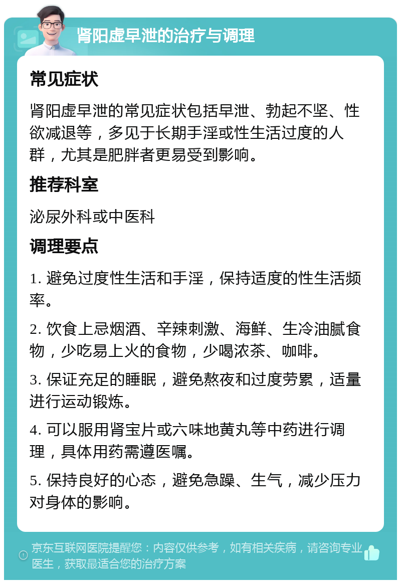 肾阳虚早泄的治疗与调理 常见症状 肾阳虚早泄的常见症状包括早泄、勃起不坚、性欲减退等，多见于长期手淫或性生活过度的人群，尤其是肥胖者更易受到影响。 推荐科室 泌尿外科或中医科 调理要点 1. 避免过度性生活和手淫，保持适度的性生活频率。 2. 饮食上忌烟酒、辛辣刺激、海鲜、生冷油腻食物，少吃易上火的食物，少喝浓茶、咖啡。 3. 保证充足的睡眠，避免熬夜和过度劳累，适量进行运动锻炼。 4. 可以服用肾宝片或六味地黄丸等中药进行调理，具体用药需遵医嘱。 5. 保持良好的心态，避免急躁、生气，减少压力对身体的影响。