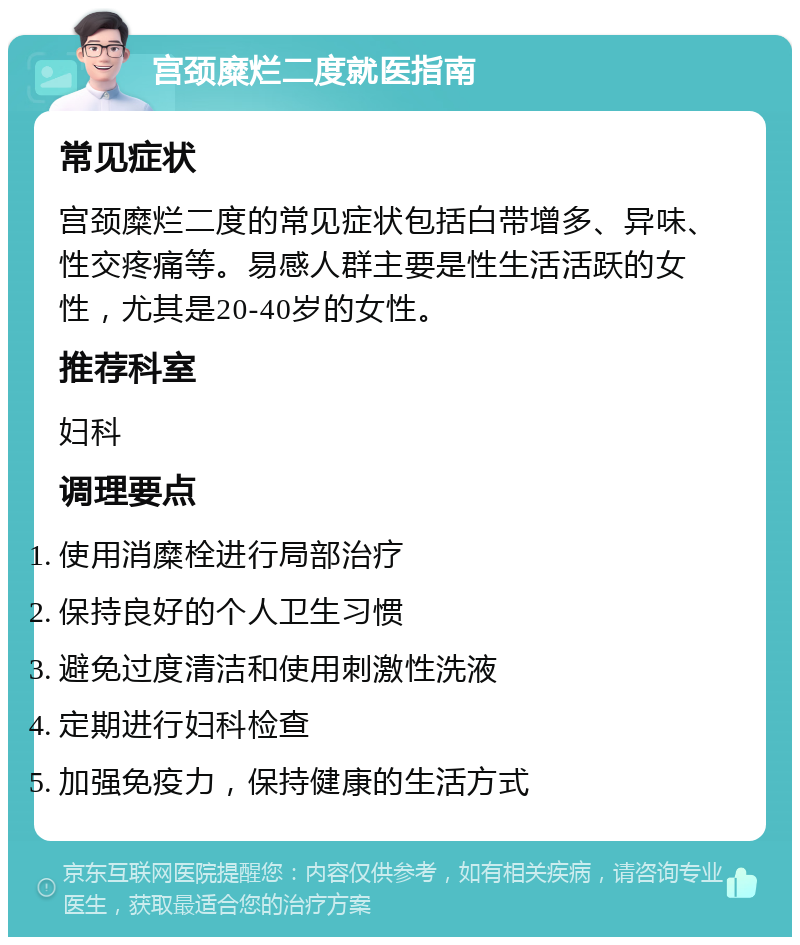 宫颈糜烂二度就医指南 常见症状 宫颈糜烂二度的常见症状包括白带增多、异味、性交疼痛等。易感人群主要是性生活活跃的女性，尤其是20-40岁的女性。 推荐科室 妇科 调理要点 使用消糜栓进行局部治疗 保持良好的个人卫生习惯 避免过度清洁和使用刺激性洗液 定期进行妇科检查 加强免疫力，保持健康的生活方式