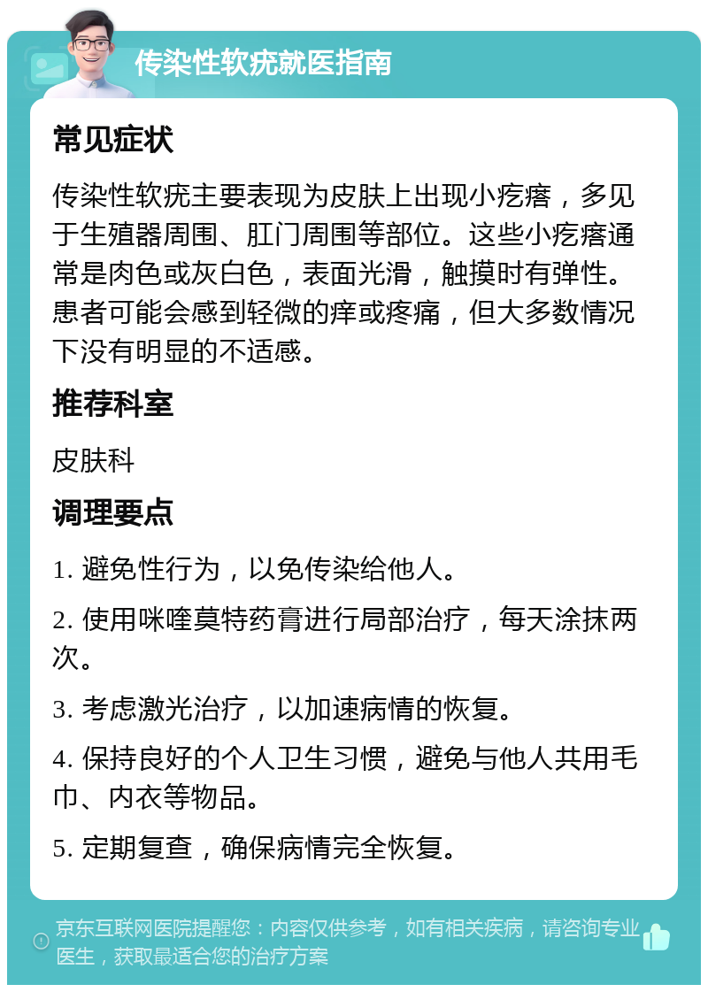 传染性软疣就医指南 常见症状 传染性软疣主要表现为皮肤上出现小疙瘩，多见于生殖器周围、肛门周围等部位。这些小疙瘩通常是肉色或灰白色，表面光滑，触摸时有弹性。患者可能会感到轻微的痒或疼痛，但大多数情况下没有明显的不适感。 推荐科室 皮肤科 调理要点 1. 避免性行为，以免传染给他人。 2. 使用咪喹莫特药膏进行局部治疗，每天涂抹两次。 3. 考虑激光治疗，以加速病情的恢复。 4. 保持良好的个人卫生习惯，避免与他人共用毛巾、内衣等物品。 5. 定期复查，确保病情完全恢复。