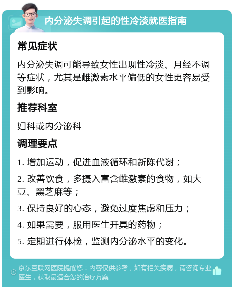 内分泌失调引起的性冷淡就医指南 常见症状 内分泌失调可能导致女性出现性冷淡、月经不调等症状，尤其是雌激素水平偏低的女性更容易受到影响。 推荐科室 妇科或内分泌科 调理要点 1. 增加运动，促进血液循环和新陈代谢； 2. 改善饮食，多摄入富含雌激素的食物，如大豆、黑芝麻等； 3. 保持良好的心态，避免过度焦虑和压力； 4. 如果需要，服用医生开具的药物； 5. 定期进行体检，监测内分泌水平的变化。