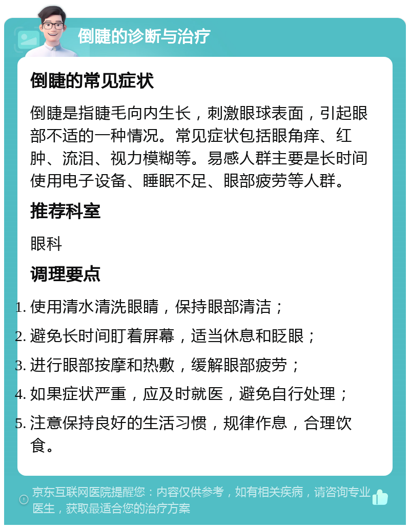 倒睫的诊断与治疗 倒睫的常见症状 倒睫是指睫毛向内生长，刺激眼球表面，引起眼部不适的一种情况。常见症状包括眼角痒、红肿、流泪、视力模糊等。易感人群主要是长时间使用电子设备、睡眠不足、眼部疲劳等人群。 推荐科室 眼科 调理要点 使用清水清洗眼睛，保持眼部清洁； 避免长时间盯着屏幕，适当休息和眨眼； 进行眼部按摩和热敷，缓解眼部疲劳； 如果症状严重，应及时就医，避免自行处理； 注意保持良好的生活习惯，规律作息，合理饮食。