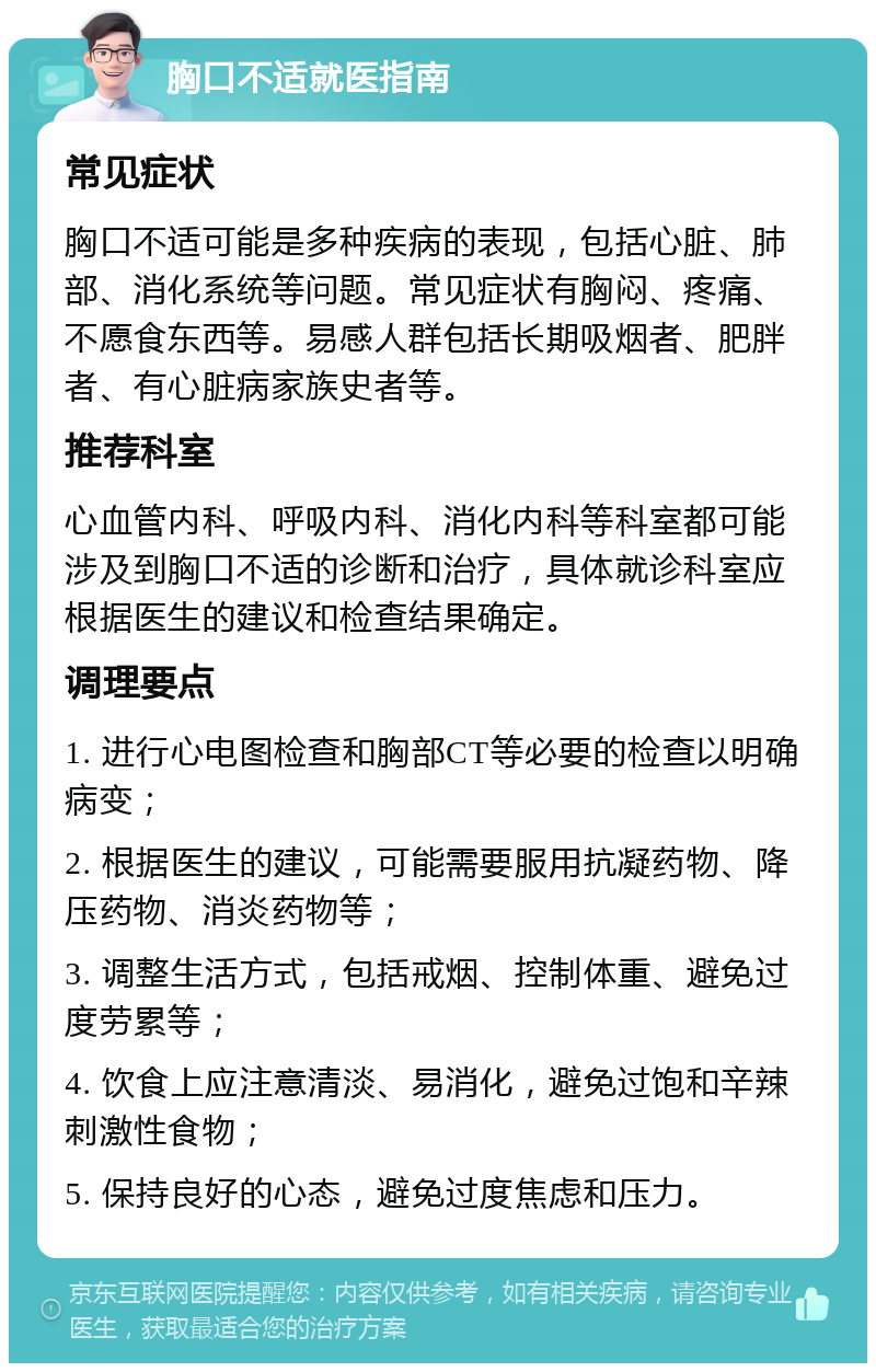 胸口不适就医指南 常见症状 胸口不适可能是多种疾病的表现，包括心脏、肺部、消化系统等问题。常见症状有胸闷、疼痛、不愿食东西等。易感人群包括长期吸烟者、肥胖者、有心脏病家族史者等。 推荐科室 心血管内科、呼吸内科、消化内科等科室都可能涉及到胸口不适的诊断和治疗，具体就诊科室应根据医生的建议和检查结果确定。 调理要点 1. 进行心电图检查和胸部CT等必要的检查以明确病变； 2. 根据医生的建议，可能需要服用抗凝药物、降压药物、消炎药物等； 3. 调整生活方式，包括戒烟、控制体重、避免过度劳累等； 4. 饮食上应注意清淡、易消化，避免过饱和辛辣刺激性食物； 5. 保持良好的心态，避免过度焦虑和压力。