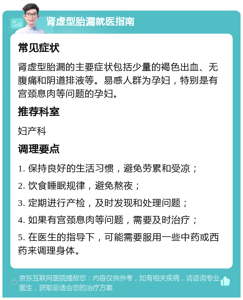 肾虚型胎漏就医指南 常见症状 肾虚型胎漏的主要症状包括少量的褐色出血、无腹痛和阴道排液等。易感人群为孕妇，特别是有宫颈息肉等问题的孕妇。 推荐科室 妇产科 调理要点 1. 保持良好的生活习惯，避免劳累和受凉； 2. 饮食睡眠规律，避免熬夜； 3. 定期进行产检，及时发现和处理问题； 4. 如果有宫颈息肉等问题，需要及时治疗； 5. 在医生的指导下，可能需要服用一些中药或西药来调理身体。