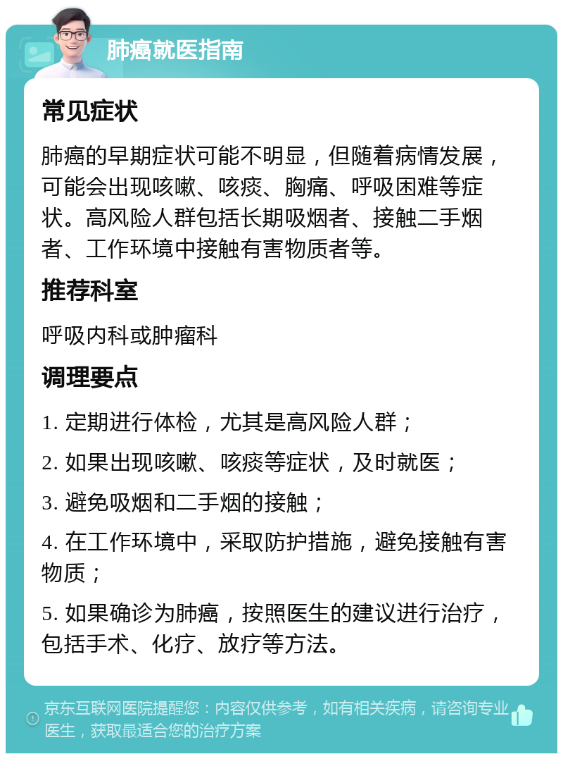 肺癌就医指南 常见症状 肺癌的早期症状可能不明显，但随着病情发展，可能会出现咳嗽、咳痰、胸痛、呼吸困难等症状。高风险人群包括长期吸烟者、接触二手烟者、工作环境中接触有害物质者等。 推荐科室 呼吸内科或肿瘤科 调理要点 1. 定期进行体检，尤其是高风险人群； 2. 如果出现咳嗽、咳痰等症状，及时就医； 3. 避免吸烟和二手烟的接触； 4. 在工作环境中，采取防护措施，避免接触有害物质； 5. 如果确诊为肺癌，按照医生的建议进行治疗，包括手术、化疗、放疗等方法。