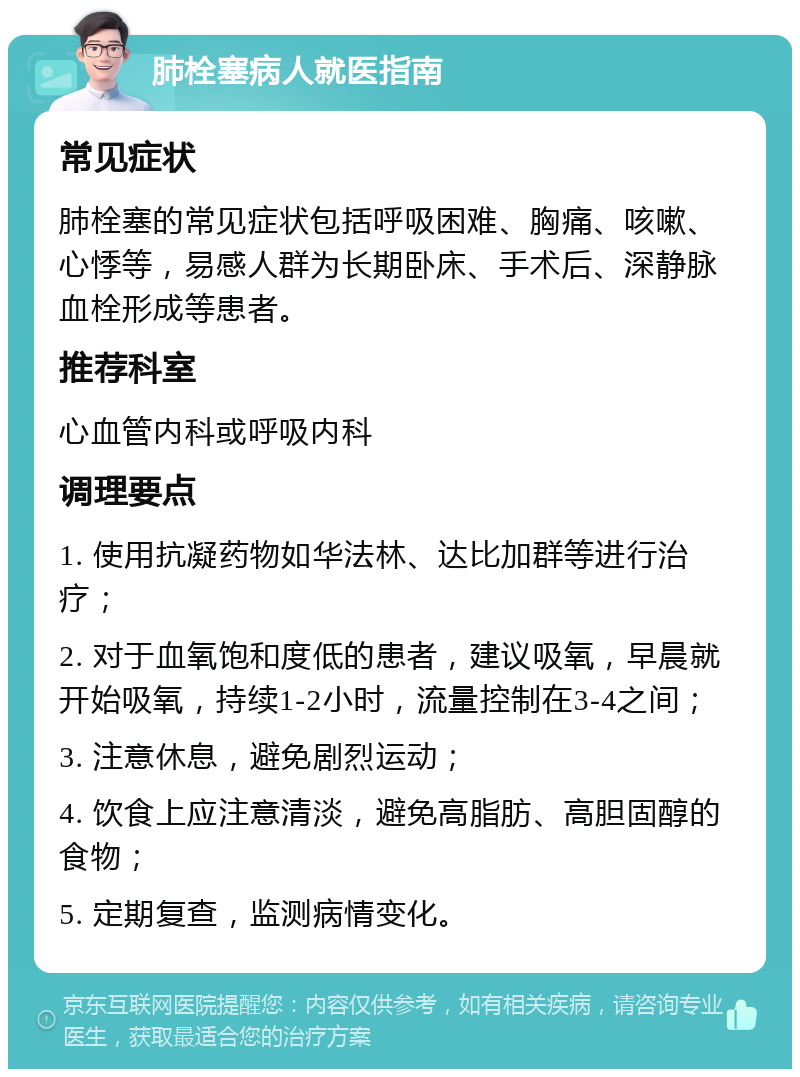 肺栓塞病人就医指南 常见症状 肺栓塞的常见症状包括呼吸困难、胸痛、咳嗽、心悸等，易感人群为长期卧床、手术后、深静脉血栓形成等患者。 推荐科室 心血管内科或呼吸内科 调理要点 1. 使用抗凝药物如华法林、达比加群等进行治疗； 2. 对于血氧饱和度低的患者，建议吸氧，早晨就开始吸氧，持续1-2小时，流量控制在3-4之间； 3. 注意休息，避免剧烈运动； 4. 饮食上应注意清淡，避免高脂肪、高胆固醇的食物； 5. 定期复查，监测病情变化。