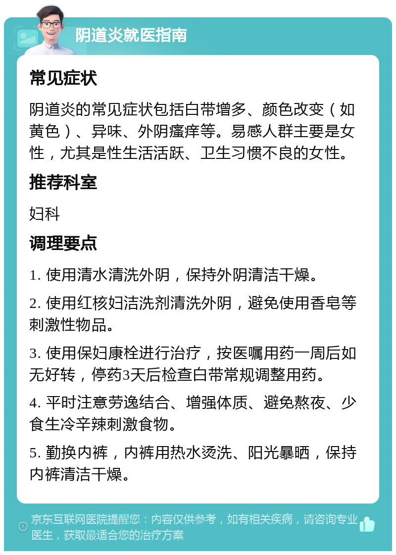 阴道炎就医指南 常见症状 阴道炎的常见症状包括白带增多、颜色改变（如黄色）、异味、外阴瘙痒等。易感人群主要是女性，尤其是性生活活跃、卫生习惯不良的女性。 推荐科室 妇科 调理要点 1. 使用清水清洗外阴，保持外阴清洁干燥。 2. 使用红核妇洁洗剂清洗外阴，避免使用香皂等刺激性物品。 3. 使用保妇康栓进行治疗，按医嘱用药一周后如无好转，停药3天后检查白带常规调整用药。 4. 平时注意劳逸结合、增强体质、避免熬夜、少食生冷辛辣刺激食物。 5. 勤换内裤，内裤用热水烫洗、阳光暴晒，保持内裤清洁干燥。