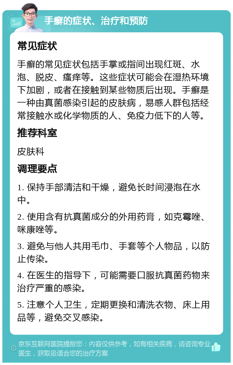 手癣的症状、治疗和预防 常见症状 手癣的常见症状包括手掌或指间出现红斑、水泡、脱皮、瘙痒等。这些症状可能会在湿热环境下加剧，或者在接触到某些物质后出现。手癣是一种由真菌感染引起的皮肤病，易感人群包括经常接触水或化学物质的人、免疫力低下的人等。 推荐科室 皮肤科 调理要点 1. 保持手部清洁和干燥，避免长时间浸泡在水中。 2. 使用含有抗真菌成分的外用药膏，如克霉唑、咪康唑等。 3. 避免与他人共用毛巾、手套等个人物品，以防止传染。 4. 在医生的指导下，可能需要口服抗真菌药物来治疗严重的感染。 5. 注意个人卫生，定期更换和清洗衣物、床上用品等，避免交叉感染。