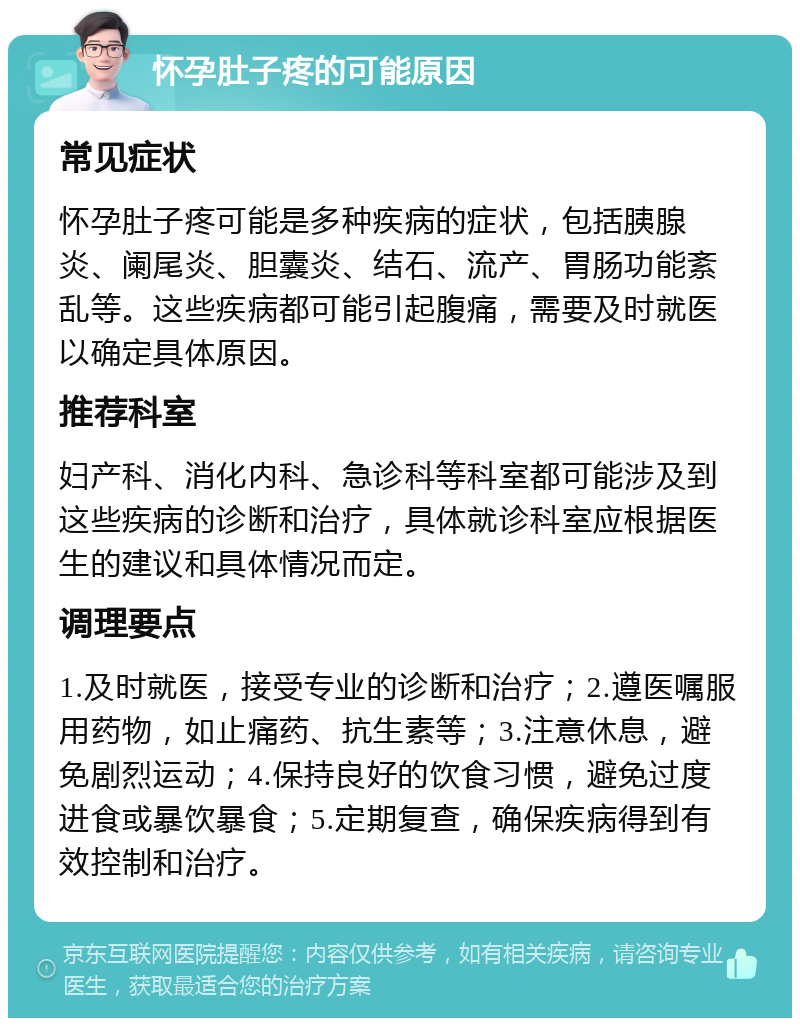 怀孕肚子疼的可能原因 常见症状 怀孕肚子疼可能是多种疾病的症状，包括胰腺炎、阑尾炎、胆囊炎、结石、流产、胃肠功能紊乱等。这些疾病都可能引起腹痛，需要及时就医以确定具体原因。 推荐科室 妇产科、消化内科、急诊科等科室都可能涉及到这些疾病的诊断和治疗，具体就诊科室应根据医生的建议和具体情况而定。 调理要点 1.及时就医，接受专业的诊断和治疗；2.遵医嘱服用药物，如止痛药、抗生素等；3.注意休息，避免剧烈运动；4.保持良好的饮食习惯，避免过度进食或暴饮暴食；5.定期复查，确保疾病得到有效控制和治疗。