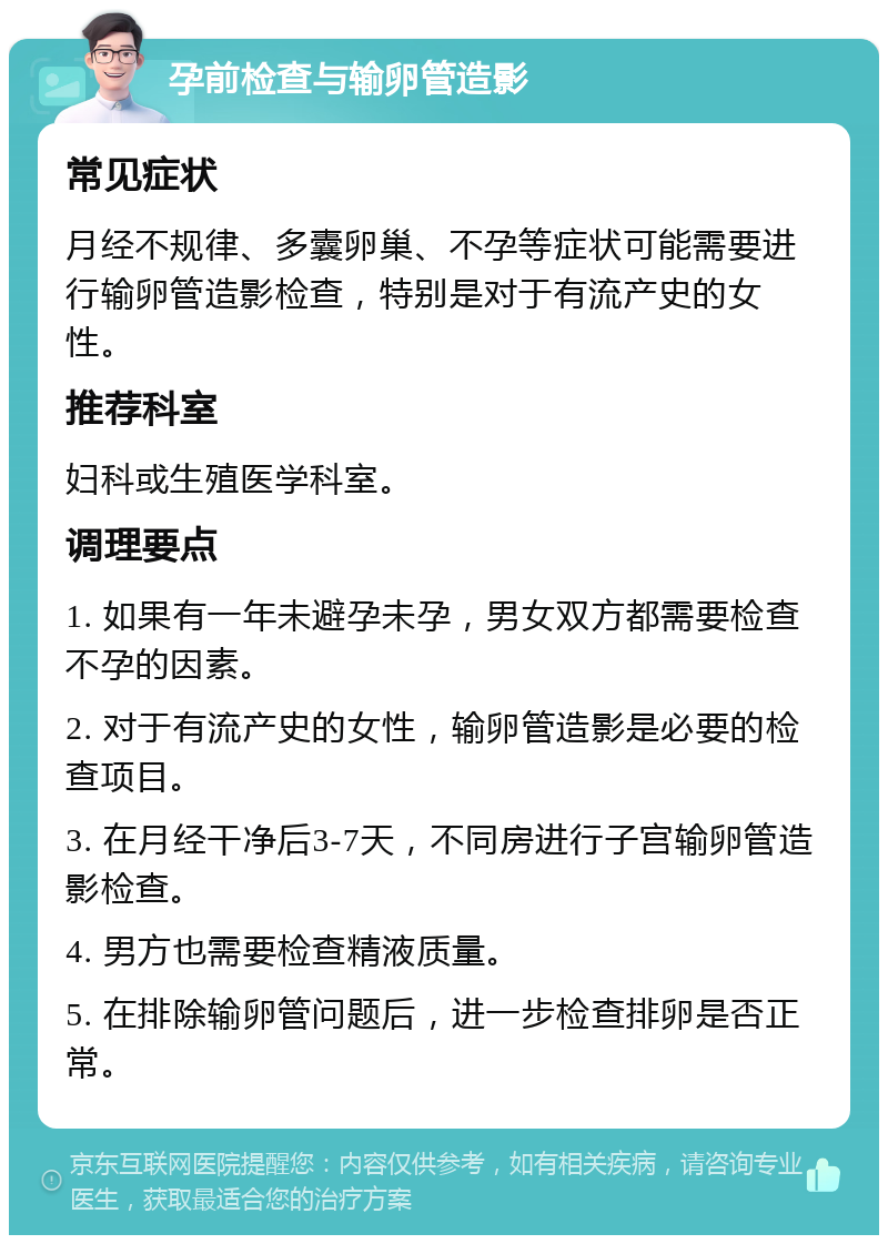 孕前检查与输卵管造影 常见症状 月经不规律、多囊卵巢、不孕等症状可能需要进行输卵管造影检查，特别是对于有流产史的女性。 推荐科室 妇科或生殖医学科室。 调理要点 1. 如果有一年未避孕未孕，男女双方都需要检查不孕的因素。 2. 对于有流产史的女性，输卵管造影是必要的检查项目。 3. 在月经干净后3-7天，不同房进行子宫输卵管造影检查。 4. 男方也需要检查精液质量。 5. 在排除输卵管问题后，进一步检查排卵是否正常。