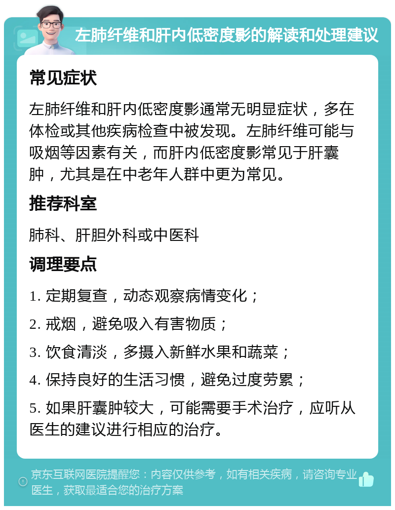 左肺纤维和肝内低密度影的解读和处理建议 常见症状 左肺纤维和肝内低密度影通常无明显症状，多在体检或其他疾病检查中被发现。左肺纤维可能与吸烟等因素有关，而肝内低密度影常见于肝囊肿，尤其是在中老年人群中更为常见。 推荐科室 肺科、肝胆外科或中医科 调理要点 1. 定期复查，动态观察病情变化； 2. 戒烟，避免吸入有害物质； 3. 饮食清淡，多摄入新鲜水果和蔬菜； 4. 保持良好的生活习惯，避免过度劳累； 5. 如果肝囊肿较大，可能需要手术治疗，应听从医生的建议进行相应的治疗。