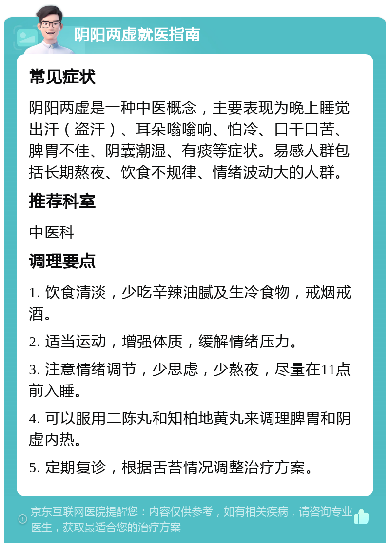 阴阳两虚就医指南 常见症状 阴阳两虚是一种中医概念，主要表现为晚上睡觉出汗（盗汗）、耳朵嗡嗡响、怕冷、口干口苦、脾胃不佳、阴囊潮湿、有痰等症状。易感人群包括长期熬夜、饮食不规律、情绪波动大的人群。 推荐科室 中医科 调理要点 1. 饮食清淡，少吃辛辣油腻及生冷食物，戒烟戒酒。 2. 适当运动，增强体质，缓解情绪压力。 3. 注意情绪调节，少思虑，少熬夜，尽量在11点前入睡。 4. 可以服用二陈丸和知柏地黄丸来调理脾胃和阴虚内热。 5. 定期复诊，根据舌苔情况调整治疗方案。