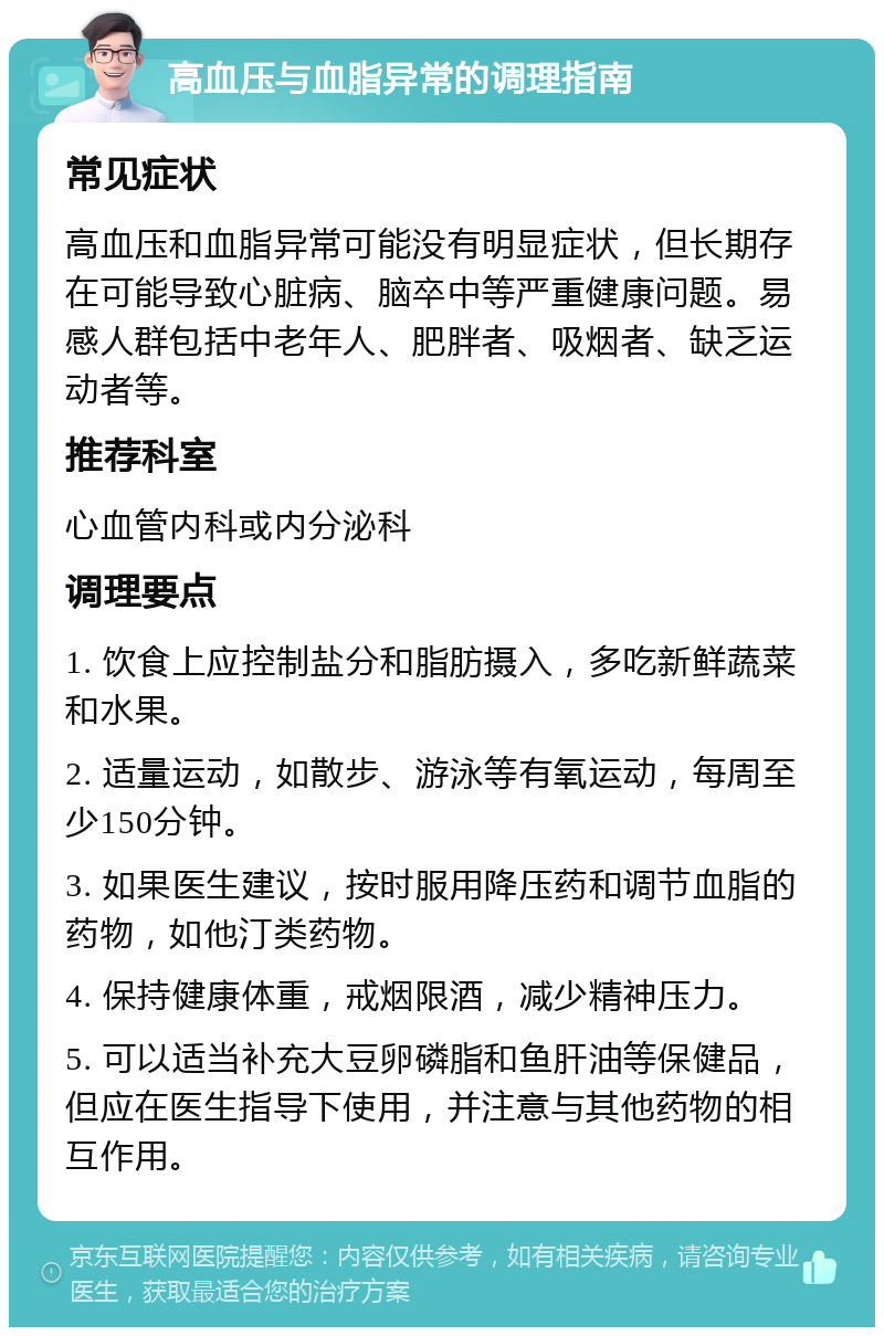 高血压与血脂异常的调理指南 常见症状 高血压和血脂异常可能没有明显症状，但长期存在可能导致心脏病、脑卒中等严重健康问题。易感人群包括中老年人、肥胖者、吸烟者、缺乏运动者等。 推荐科室 心血管内科或内分泌科 调理要点 1. 饮食上应控制盐分和脂肪摄入，多吃新鲜蔬菜和水果。 2. 适量运动，如散步、游泳等有氧运动，每周至少150分钟。 3. 如果医生建议，按时服用降压药和调节血脂的药物，如他汀类药物。 4. 保持健康体重，戒烟限酒，减少精神压力。 5. 可以适当补充大豆卵磷脂和鱼肝油等保健品，但应在医生指导下使用，并注意与其他药物的相互作用。