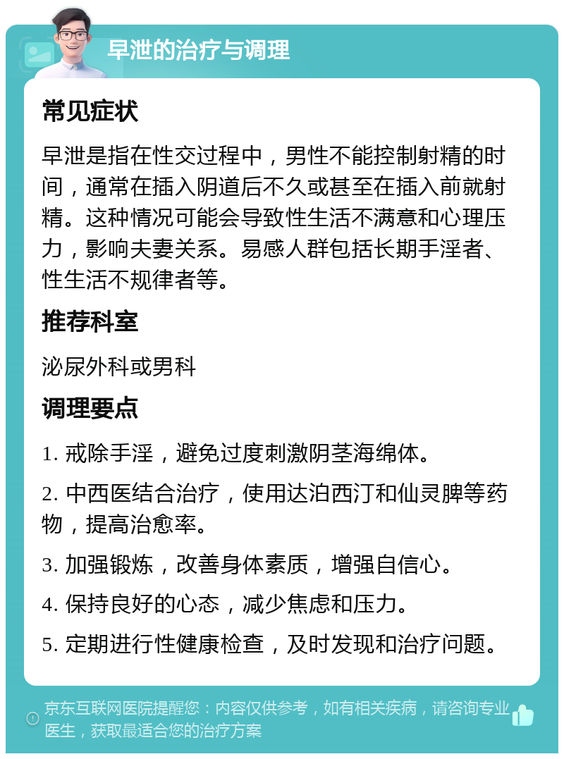 早泄的治疗与调理 常见症状 早泄是指在性交过程中，男性不能控制射精的时间，通常在插入阴道后不久或甚至在插入前就射精。这种情况可能会导致性生活不满意和心理压力，影响夫妻关系。易感人群包括长期手淫者、性生活不规律者等。 推荐科室 泌尿外科或男科 调理要点 1. 戒除手淫，避免过度刺激阴茎海绵体。 2. 中西医结合治疗，使用达泊西汀和仙灵脾等药物，提高治愈率。 3. 加强锻炼，改善身体素质，增强自信心。 4. 保持良好的心态，减少焦虑和压力。 5. 定期进行性健康检查，及时发现和治疗问题。