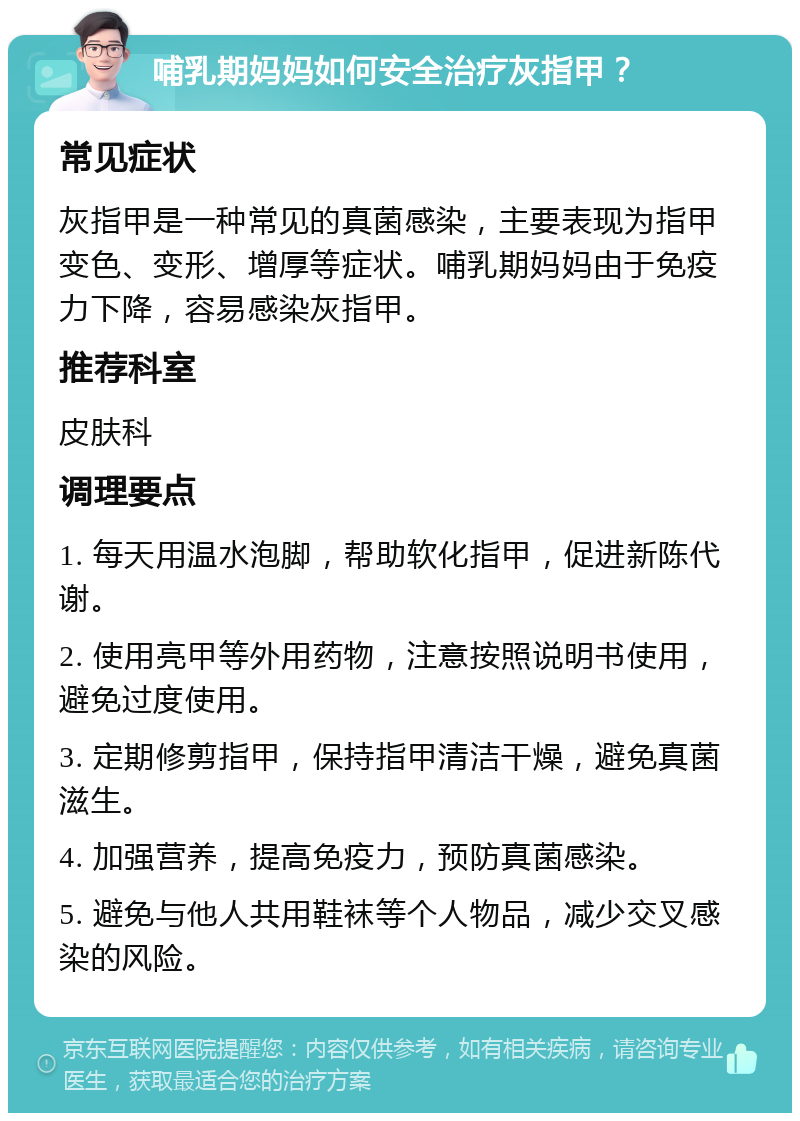 哺乳期妈妈如何安全治疗灰指甲？ 常见症状 灰指甲是一种常见的真菌感染，主要表现为指甲变色、变形、增厚等症状。哺乳期妈妈由于免疫力下降，容易感染灰指甲。 推荐科室 皮肤科 调理要点 1. 每天用温水泡脚，帮助软化指甲，促进新陈代谢。 2. 使用亮甲等外用药物，注意按照说明书使用，避免过度使用。 3. 定期修剪指甲，保持指甲清洁干燥，避免真菌滋生。 4. 加强营养，提高免疫力，预防真菌感染。 5. 避免与他人共用鞋袜等个人物品，减少交叉感染的风险。