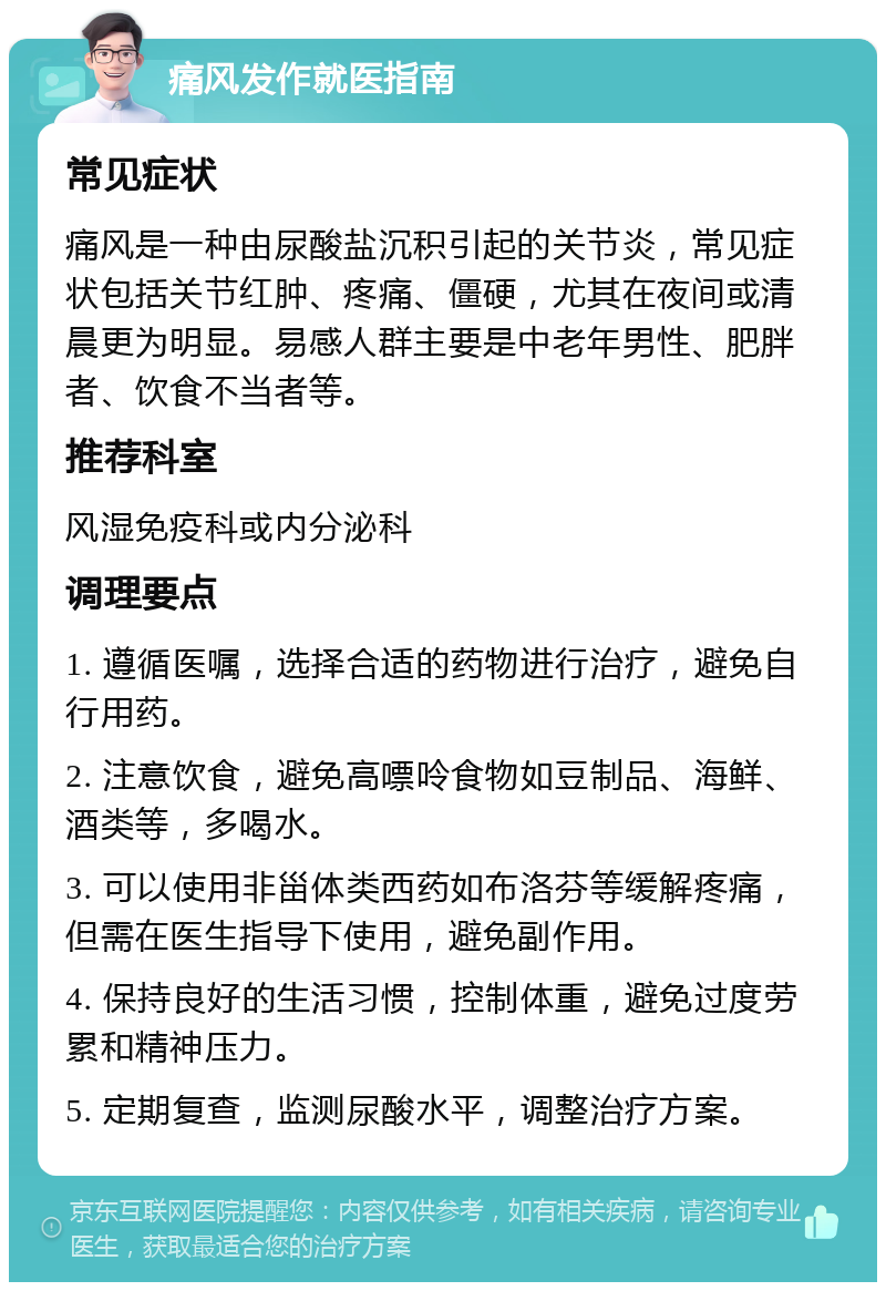 痛风发作就医指南 常见症状 痛风是一种由尿酸盐沉积引起的关节炎，常见症状包括关节红肿、疼痛、僵硬，尤其在夜间或清晨更为明显。易感人群主要是中老年男性、肥胖者、饮食不当者等。 推荐科室 风湿免疫科或内分泌科 调理要点 1. 遵循医嘱，选择合适的药物进行治疗，避免自行用药。 2. 注意饮食，避免高嘌呤食物如豆制品、海鲜、酒类等，多喝水。 3. 可以使用非甾体类西药如布洛芬等缓解疼痛，但需在医生指导下使用，避免副作用。 4. 保持良好的生活习惯，控制体重，避免过度劳累和精神压力。 5. 定期复查，监测尿酸水平，调整治疗方案。