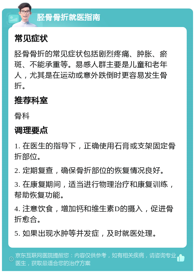 胫骨骨折就医指南 常见症状 胫骨骨折的常见症状包括剧烈疼痛、肿胀、瘀斑、不能承重等。易感人群主要是儿童和老年人，尤其是在运动或意外跌倒时更容易发生骨折。 推荐科室 骨科 调理要点 1. 在医生的指导下，正确使用石膏或支架固定骨折部位。 2. 定期复查，确保骨折部位的恢复情况良好。 3. 在康复期间，适当进行物理治疗和康复训练，帮助恢复功能。 4. 注意饮食，增加钙和维生素D的摄入，促进骨折愈合。 5. 如果出现水肿等并发症，及时就医处理。