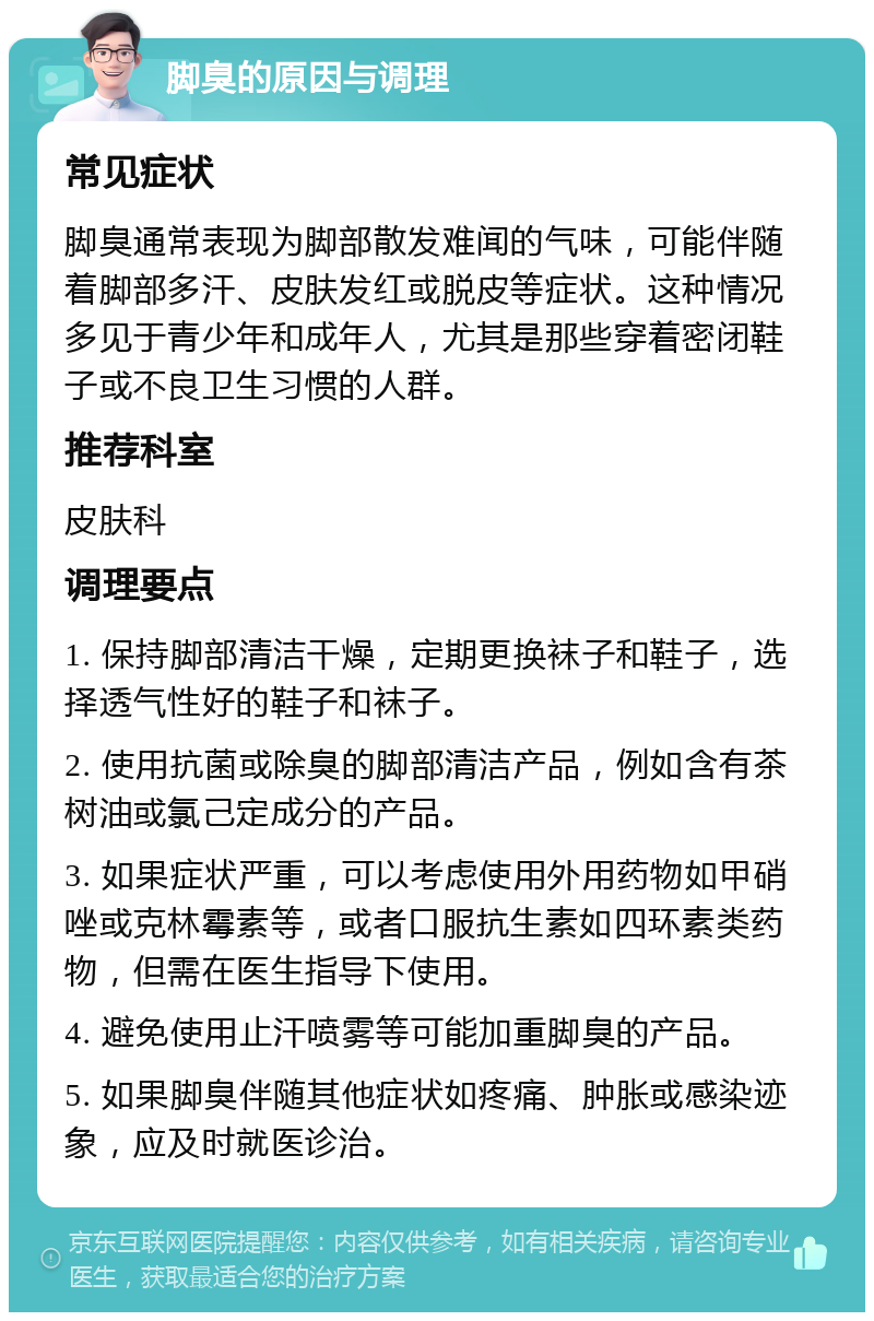 脚臭的原因与调理 常见症状 脚臭通常表现为脚部散发难闻的气味，可能伴随着脚部多汗、皮肤发红或脱皮等症状。这种情况多见于青少年和成年人，尤其是那些穿着密闭鞋子或不良卫生习惯的人群。 推荐科室 皮肤科 调理要点 1. 保持脚部清洁干燥，定期更换袜子和鞋子，选择透气性好的鞋子和袜子。 2. 使用抗菌或除臭的脚部清洁产品，例如含有茶树油或氯己定成分的产品。 3. 如果症状严重，可以考虑使用外用药物如甲硝唑或克林霉素等，或者口服抗生素如四环素类药物，但需在医生指导下使用。 4. 避免使用止汗喷雾等可能加重脚臭的产品。 5. 如果脚臭伴随其他症状如疼痛、肿胀或感染迹象，应及时就医诊治。