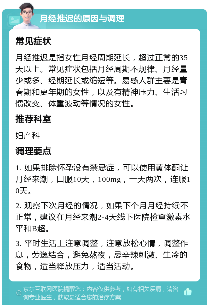 月经推迟的原因与调理 常见症状 月经推迟是指女性月经周期延长，超过正常的35天以上。常见症状包括月经周期不规律、月经量少或多、经期延长或缩短等。易感人群主要是青春期和更年期的女性，以及有精神压力、生活习惯改变、体重波动等情况的女性。 推荐科室 妇产科 调理要点 1. 如果排除怀孕没有禁忌症，可以使用黄体酮让月经来潮，口服10天，100mg，一天两次，连服10天。 2. 观察下次月经的情况，如果下个月月经持续不正常，建议在月经来潮2-4天线下医院检查激素水平和B超。 3. 平时生活上注意调整，注意放松心情，调整作息，劳逸结合，避免熬夜，忌辛辣刺激、生冷的食物，适当释放压力，适当活动。