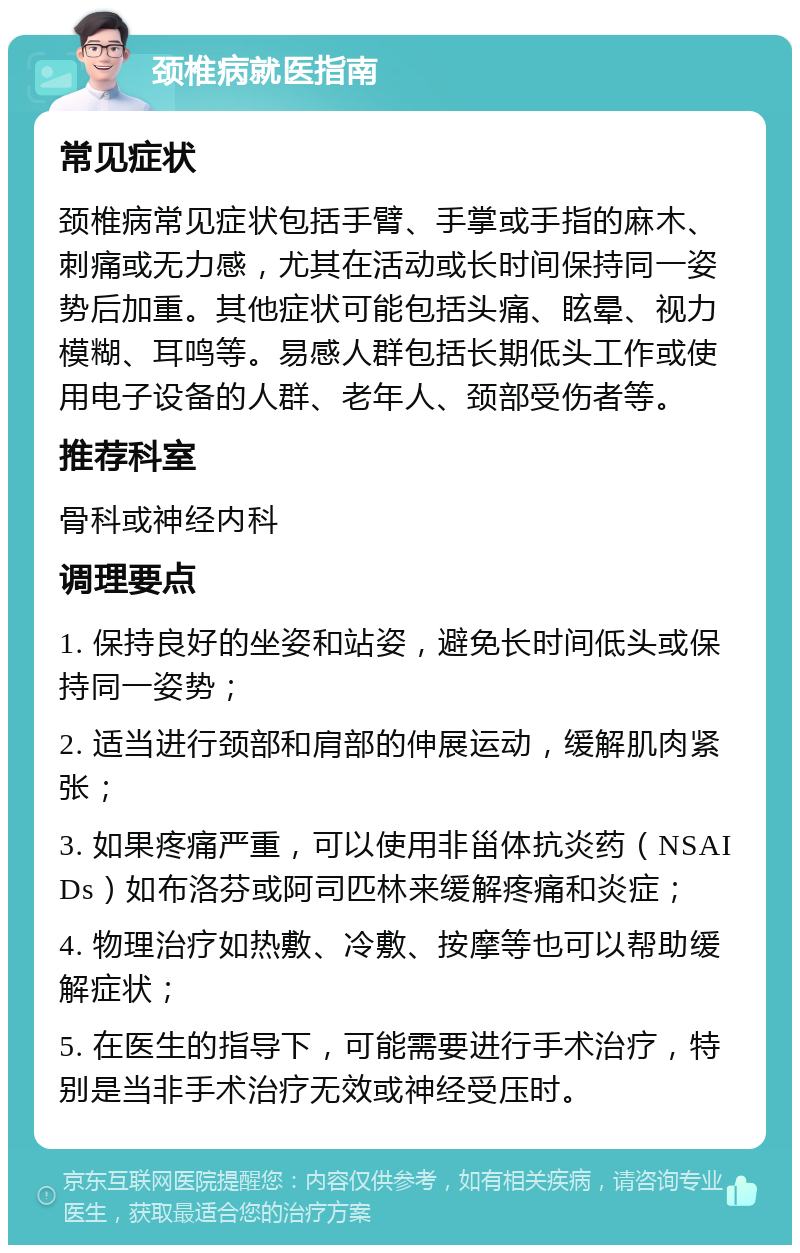 颈椎病就医指南 常见症状 颈椎病常见症状包括手臂、手掌或手指的麻木、刺痛或无力感，尤其在活动或长时间保持同一姿势后加重。其他症状可能包括头痛、眩晕、视力模糊、耳鸣等。易感人群包括长期低头工作或使用电子设备的人群、老年人、颈部受伤者等。 推荐科室 骨科或神经内科 调理要点 1. 保持良好的坐姿和站姿，避免长时间低头或保持同一姿势； 2. 适当进行颈部和肩部的伸展运动，缓解肌肉紧张； 3. 如果疼痛严重，可以使用非甾体抗炎药（NSAIDs）如布洛芬或阿司匹林来缓解疼痛和炎症； 4. 物理治疗如热敷、冷敷、按摩等也可以帮助缓解症状； 5. 在医生的指导下，可能需要进行手术治疗，特别是当非手术治疗无效或神经受压时。