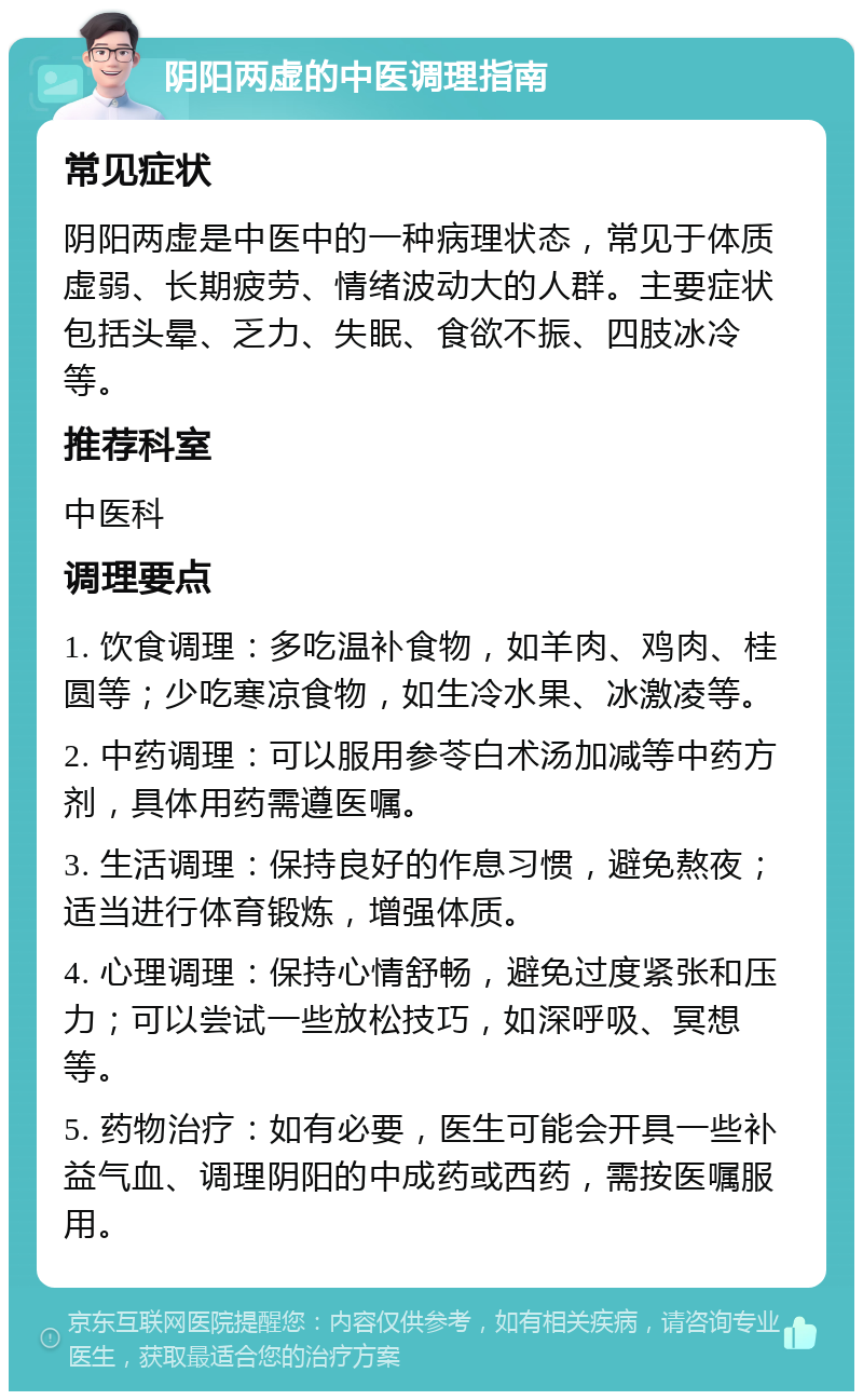 阴阳两虚的中医调理指南 常见症状 阴阳两虚是中医中的一种病理状态，常见于体质虚弱、长期疲劳、情绪波动大的人群。主要症状包括头晕、乏力、失眠、食欲不振、四肢冰冷等。 推荐科室 中医科 调理要点 1. 饮食调理：多吃温补食物，如羊肉、鸡肉、桂圆等；少吃寒凉食物，如生冷水果、冰激凌等。 2. 中药调理：可以服用参苓白术汤加减等中药方剂，具体用药需遵医嘱。 3. 生活调理：保持良好的作息习惯，避免熬夜；适当进行体育锻炼，增强体质。 4. 心理调理：保持心情舒畅，避免过度紧张和压力；可以尝试一些放松技巧，如深呼吸、冥想等。 5. 药物治疗：如有必要，医生可能会开具一些补益气血、调理阴阳的中成药或西药，需按医嘱服用。