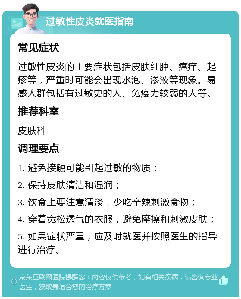 过敏性皮炎就医指南 常见症状 过敏性皮炎的主要症状包括皮肤红肿、瘙痒、起疹等，严重时可能会出现水泡、渗液等现象。易感人群包括有过敏史的人、免疫力较弱的人等。 推荐科室 皮肤科 调理要点 1. 避免接触可能引起过敏的物质； 2. 保持皮肤清洁和湿润； 3. 饮食上要注意清淡，少吃辛辣刺激食物； 4. 穿着宽松透气的衣服，避免摩擦和刺激皮肤； 5. 如果症状严重，应及时就医并按照医生的指导进行治疗。