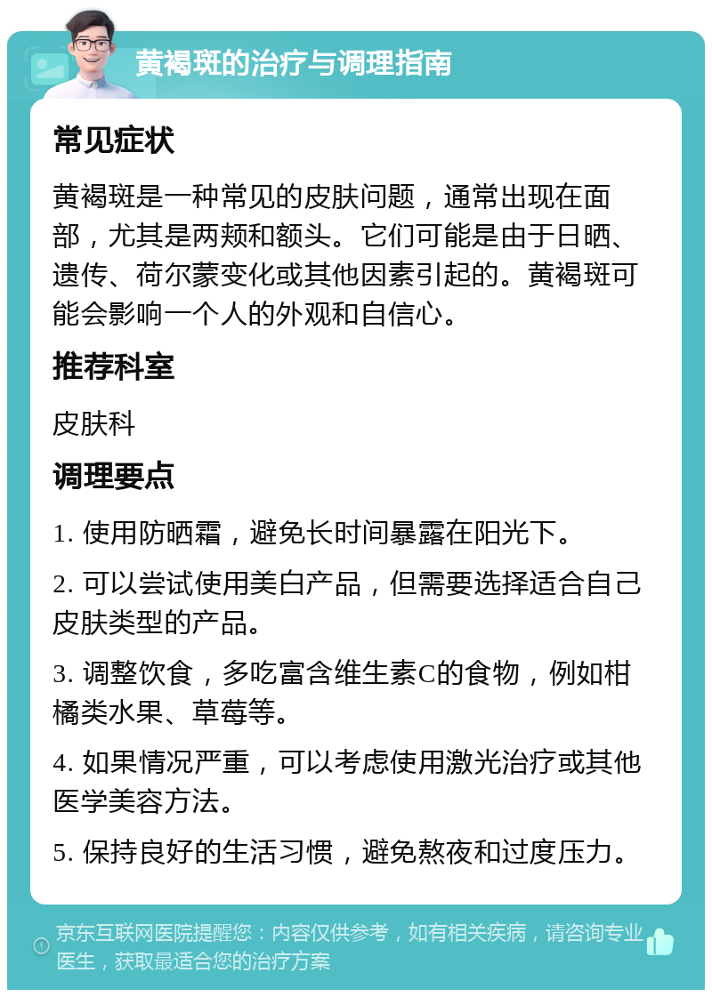 黄褐斑的治疗与调理指南 常见症状 黄褐斑是一种常见的皮肤问题，通常出现在面部，尤其是两颊和额头。它们可能是由于日晒、遗传、荷尔蒙变化或其他因素引起的。黄褐斑可能会影响一个人的外观和自信心。 推荐科室 皮肤科 调理要点 1. 使用防晒霜，避免长时间暴露在阳光下。 2. 可以尝试使用美白产品，但需要选择适合自己皮肤类型的产品。 3. 调整饮食，多吃富含维生素C的食物，例如柑橘类水果、草莓等。 4. 如果情况严重，可以考虑使用激光治疗或其他医学美容方法。 5. 保持良好的生活习惯，避免熬夜和过度压力。