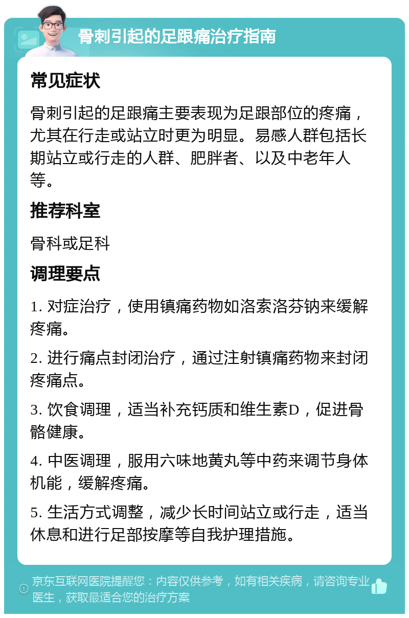 骨刺引起的足跟痛治疗指南 常见症状 骨刺引起的足跟痛主要表现为足跟部位的疼痛，尤其在行走或站立时更为明显。易感人群包括长期站立或行走的人群、肥胖者、以及中老年人等。 推荐科室 骨科或足科 调理要点 1. 对症治疗，使用镇痛药物如洛索洛芬钠来缓解疼痛。 2. 进行痛点封闭治疗，通过注射镇痛药物来封闭疼痛点。 3. 饮食调理，适当补充钙质和维生素D，促进骨骼健康。 4. 中医调理，服用六味地黄丸等中药来调节身体机能，缓解疼痛。 5. 生活方式调整，减少长时间站立或行走，适当休息和进行足部按摩等自我护理措施。