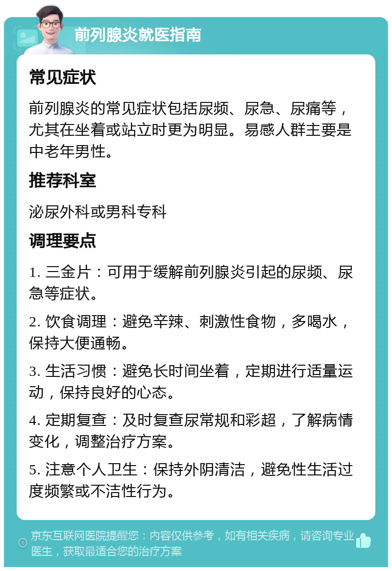 前列腺炎就医指南 常见症状 前列腺炎的常见症状包括尿频、尿急、尿痛等，尤其在坐着或站立时更为明显。易感人群主要是中老年男性。 推荐科室 泌尿外科或男科专科 调理要点 1. 三金片：可用于缓解前列腺炎引起的尿频、尿急等症状。 2. 饮食调理：避免辛辣、刺激性食物，多喝水，保持大便通畅。 3. 生活习惯：避免长时间坐着，定期进行适量运动，保持良好的心态。 4. 定期复查：及时复查尿常规和彩超，了解病情变化，调整治疗方案。 5. 注意个人卫生：保持外阴清洁，避免性生活过度频繁或不洁性行为。