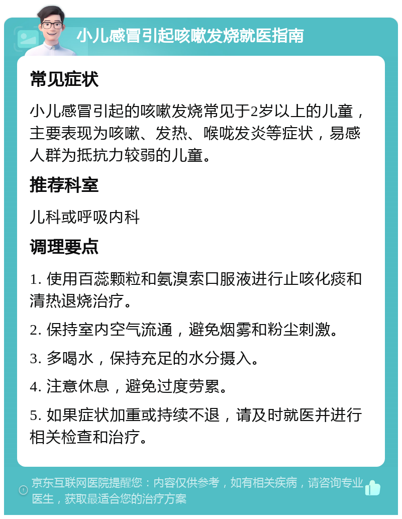 小儿感冒引起咳嗽发烧就医指南 常见症状 小儿感冒引起的咳嗽发烧常见于2岁以上的儿童，主要表现为咳嗽、发热、喉咙发炎等症状，易感人群为抵抗力较弱的儿童。 推荐科室 儿科或呼吸内科 调理要点 1. 使用百蕊颗粒和氨溴索口服液进行止咳化痰和清热退烧治疗。 2. 保持室内空气流通，避免烟雾和粉尘刺激。 3. 多喝水，保持充足的水分摄入。 4. 注意休息，避免过度劳累。 5. 如果症状加重或持续不退，请及时就医并进行相关检查和治疗。